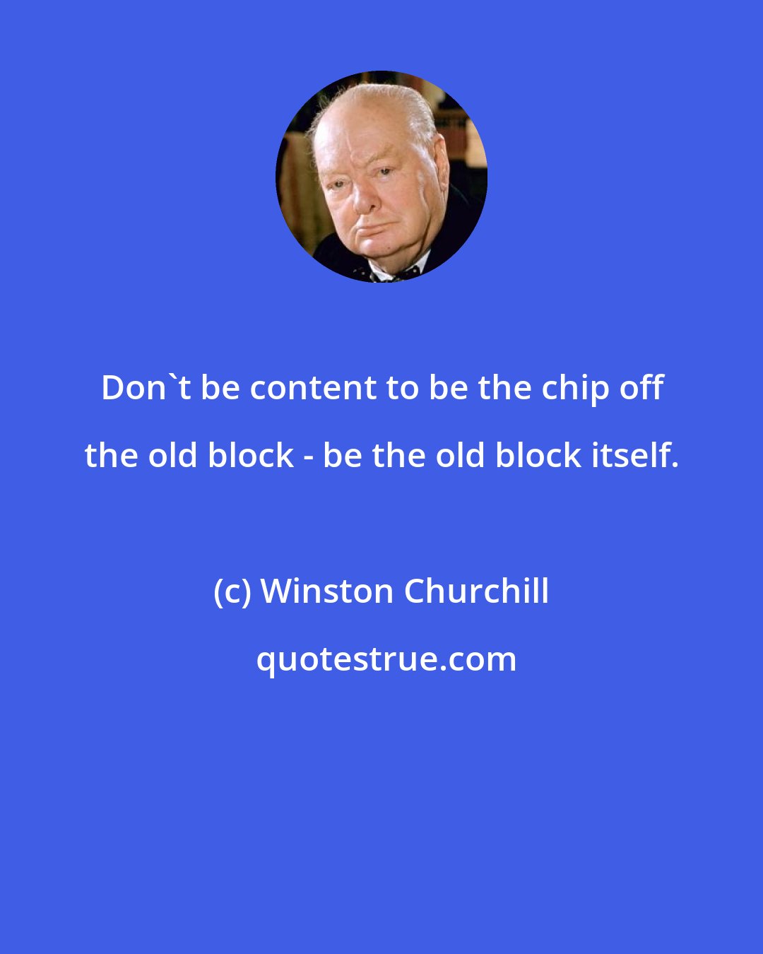 Winston Churchill: Don't be content to be the chip off the old block - be the old block itself.