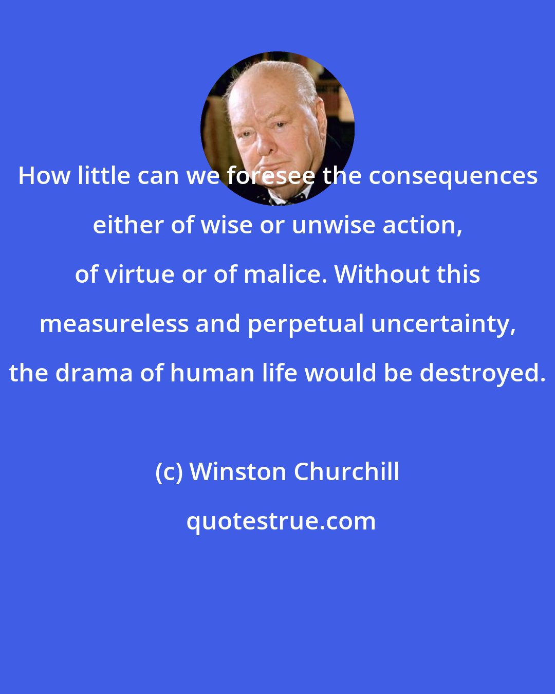 Winston Churchill: How little can we foresee the consequences either of wise or unwise action, of virtue or of malice. Without this measureless and perpetual uncertainty, the drama of human life would be destroyed.
