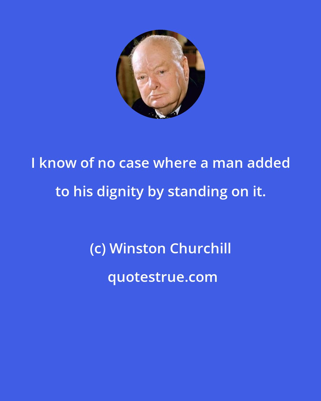 Winston Churchill: I know of no case where a man added to his dignity by standing on it.