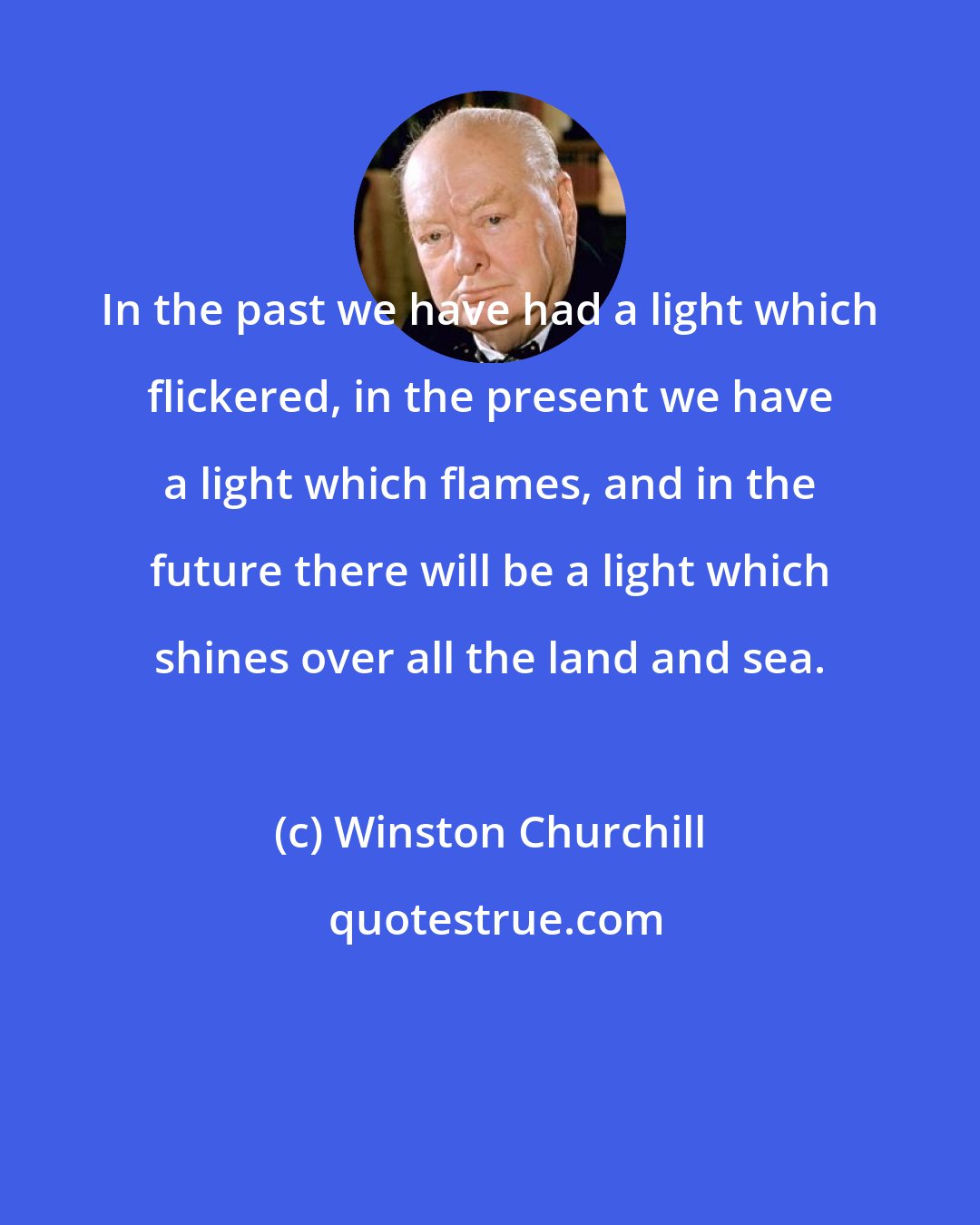 Winston Churchill: In the past we have had a light which flickered, in the present we have a light which flames, and in the future there will be a light which shines over all the land and sea.