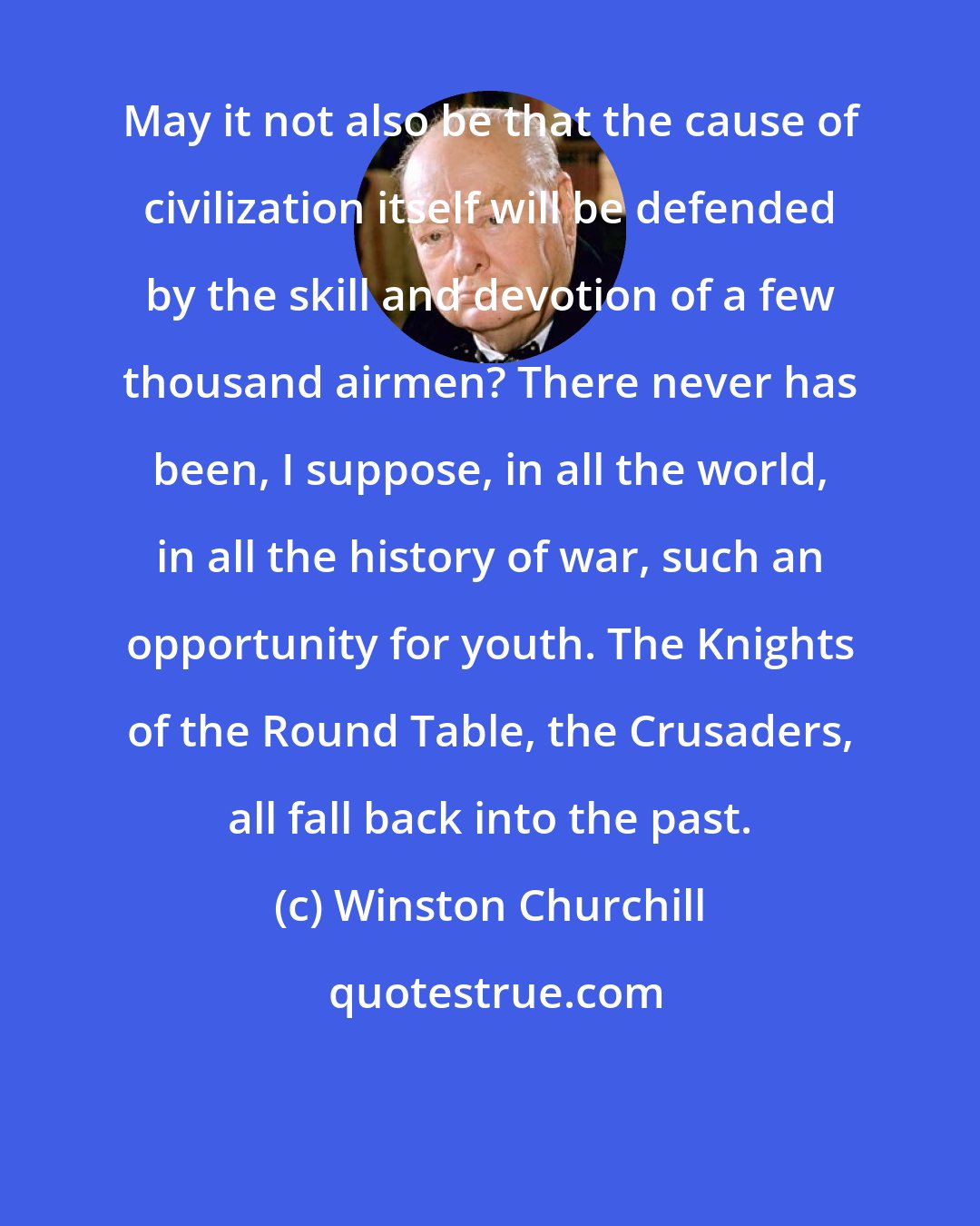Winston Churchill: May it not also be that the cause of civilization itself will be defended by the skill and devotion of a few thousand airmen? There never has been, I suppose, in all the world, in all the history of war, such an opportunity for youth. The Knights of the Round Table, the Crusaders, all fall back into the past.