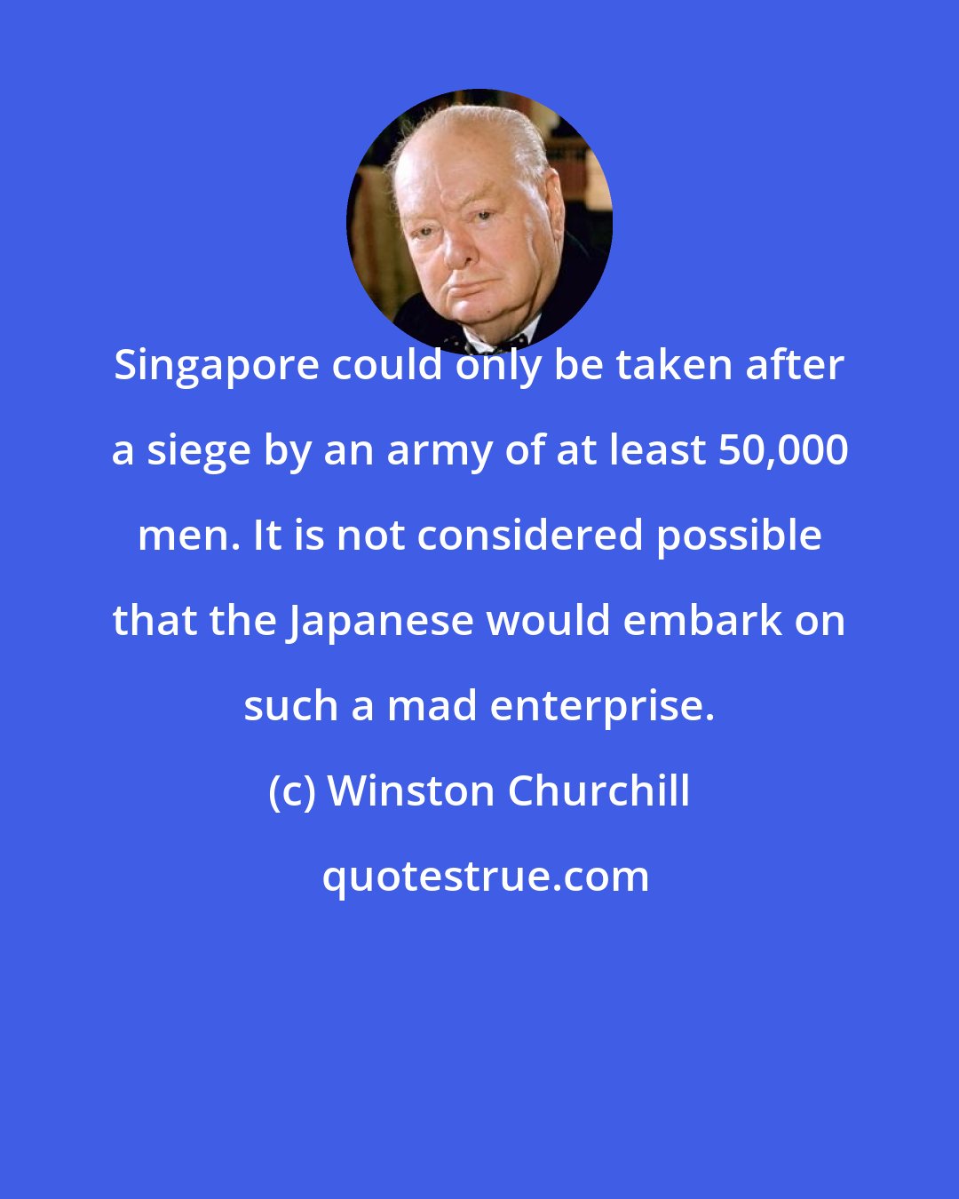 Winston Churchill: Singapore could only be taken after a siege by an army of at least 50,000 men. It is not considered possible that the Japanese would embark on such a mad enterprise.