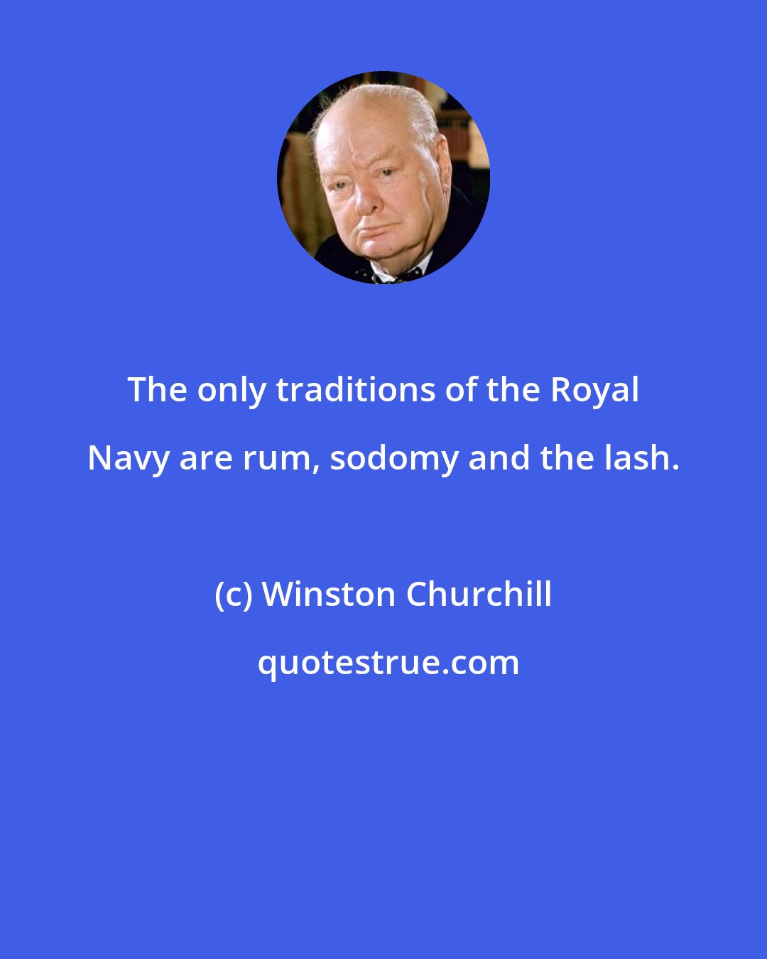 Winston Churchill: The only traditions of the Royal Navy are rum, sodomy and the lash.