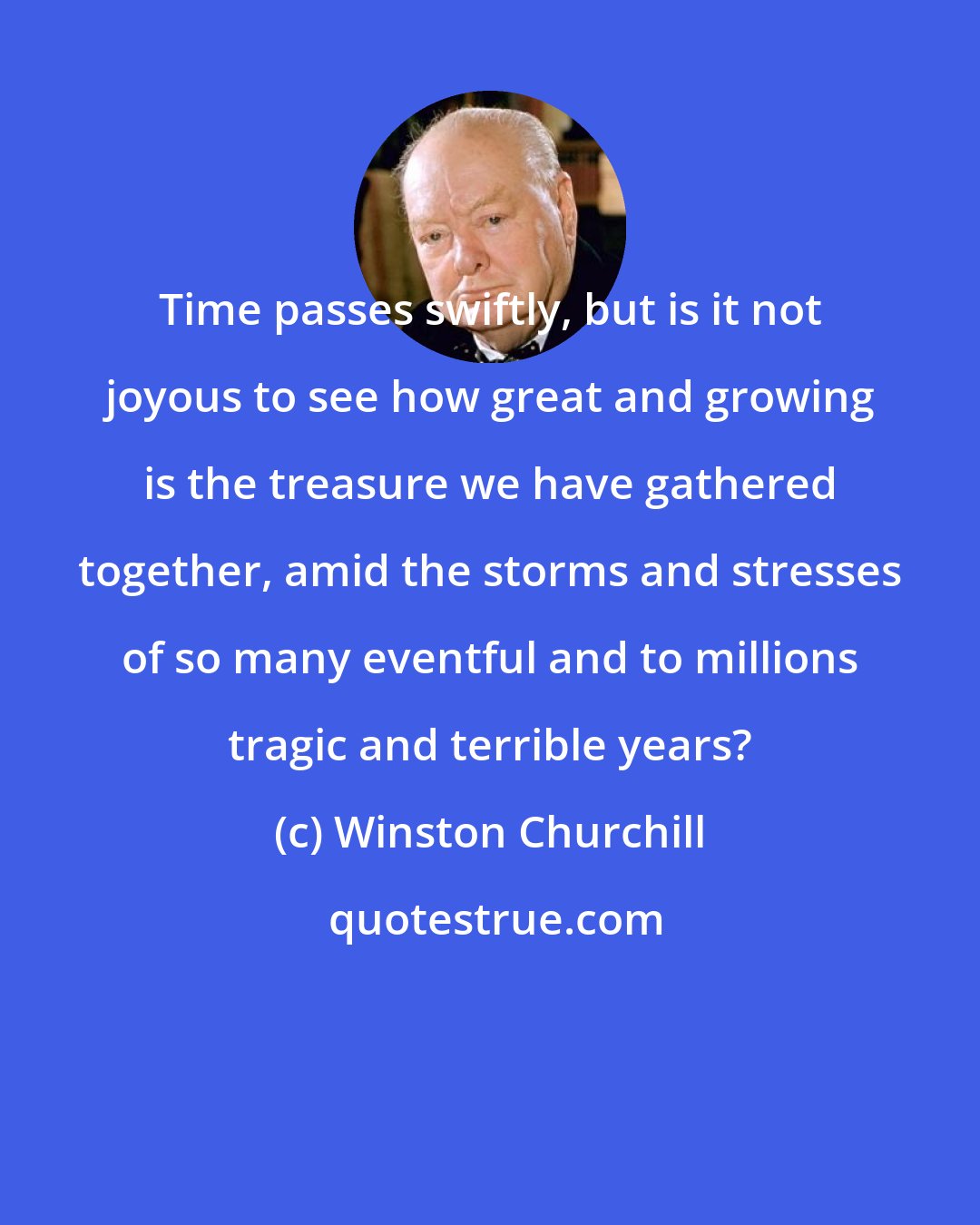 Winston Churchill: Time passes swiftly, but is it not joyous to see how great and growing is the treasure we have gathered together, amid the storms and stresses of so many eventful and to millions tragic and terrible years?