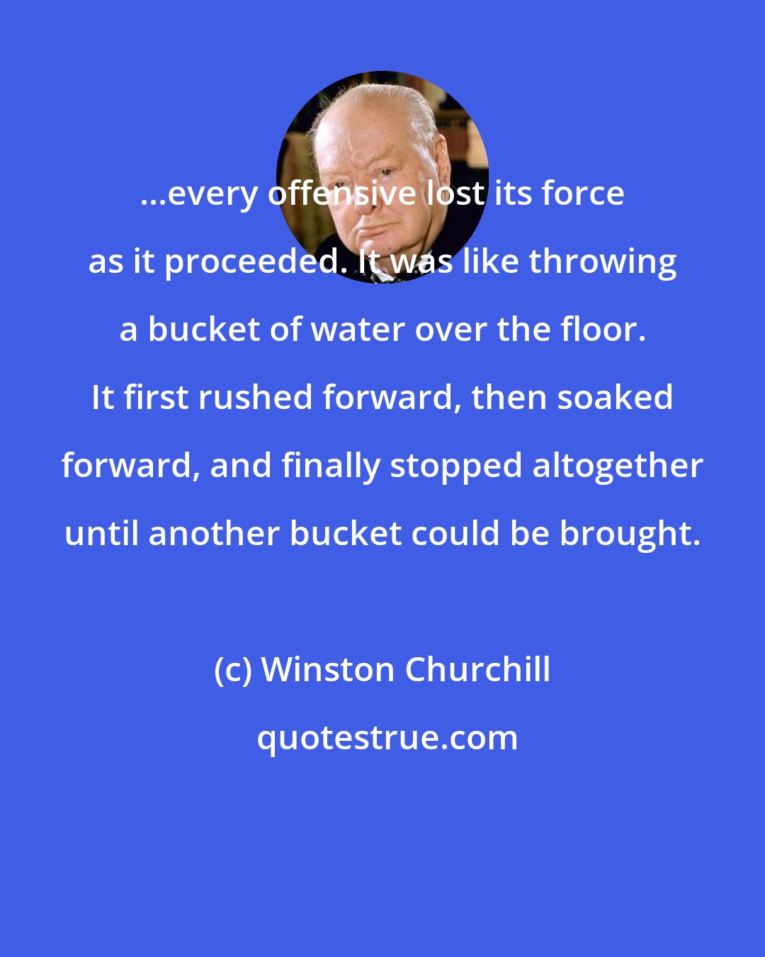 Winston Churchill: ...every offensive lost its force as it proceeded. It was like throwing a bucket of water over the floor. It first rushed forward, then soaked forward, and finally stopped altogether until another bucket could be brought.