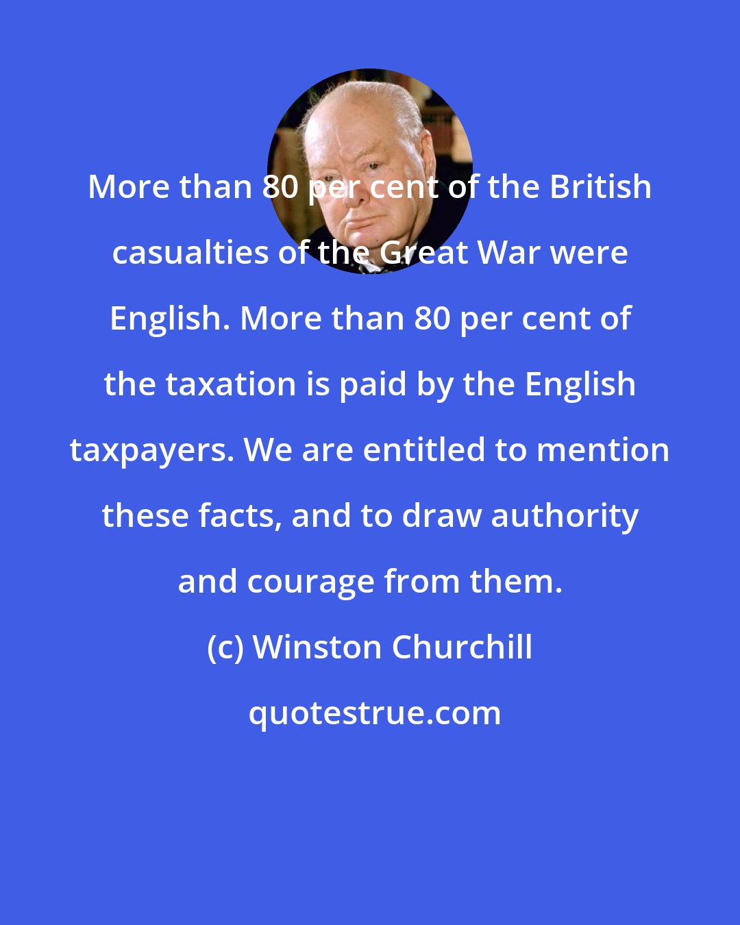 Winston Churchill: More than 80 per cent of the British casualties of the Great War were English. More than 80 per cent of the taxation is paid by the English taxpayers. We are entitled to mention these facts, and to draw authority and courage from them.