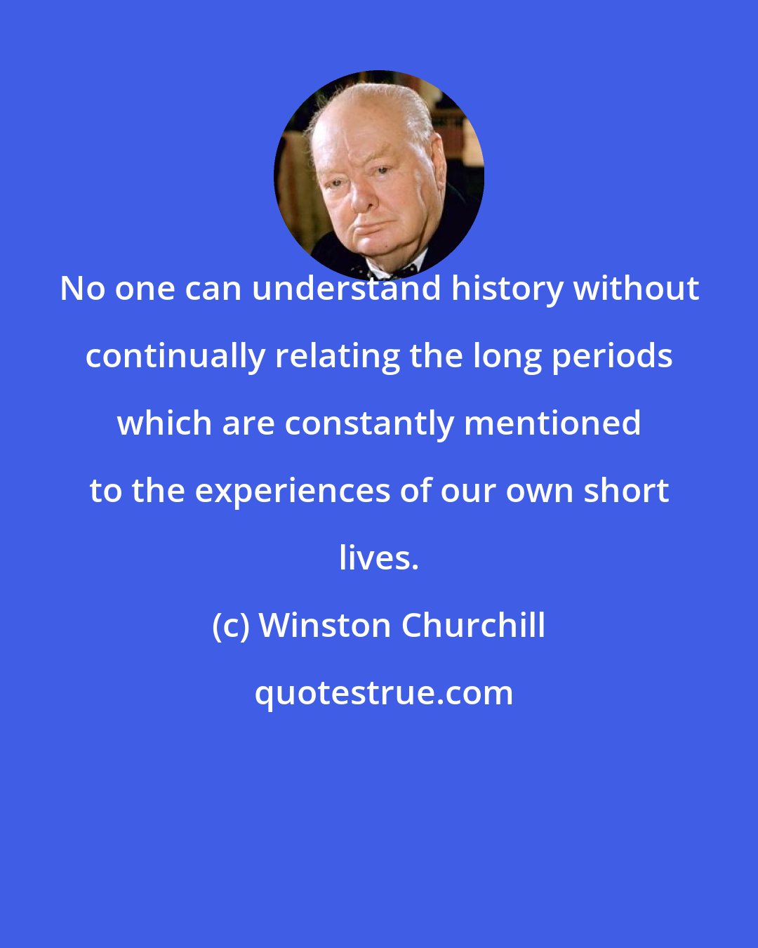 Winston Churchill: No one can understand history without continually relating the long periods which are constantly mentioned to the experiences of our own short lives.