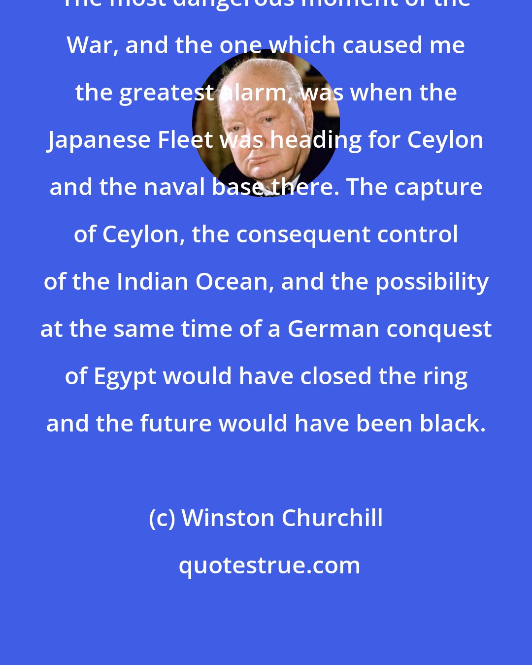 Winston Churchill: The most dangerous moment of the War, and the one which caused me the greatest alarm, was when the Japanese Fleet was heading for Ceylon and the naval base there. The capture of Ceylon, the consequent control of the Indian Ocean, and the possibility at the same time of a German conquest of Egypt would have closed the ring and the future would have been black.