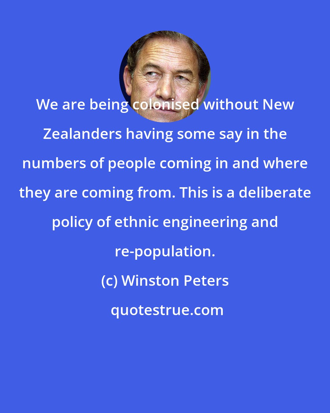 Winston Peters: We are being colonised without New Zealanders having some say in the numbers of people coming in and where they are coming from. This is a deliberate policy of ethnic engineering and re-population.