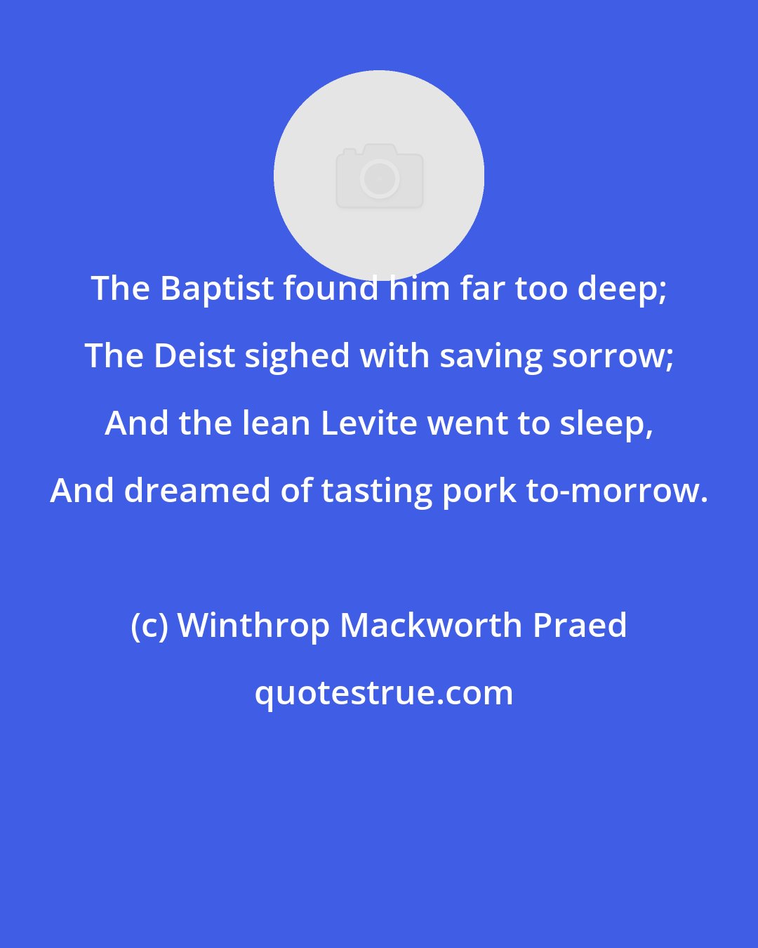 Winthrop Mackworth Praed: The Baptist found him far too deep; The Deist sighed with saving sorrow; And the lean Levite went to sleep, And dreamed of tasting pork to-morrow.