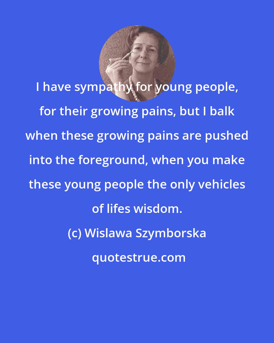 Wislawa Szymborska: I have sympathy for young people, for their growing pains, but I balk when these growing pains are pushed into the foreground, when you make these young people the only vehicles of lifes wisdom.