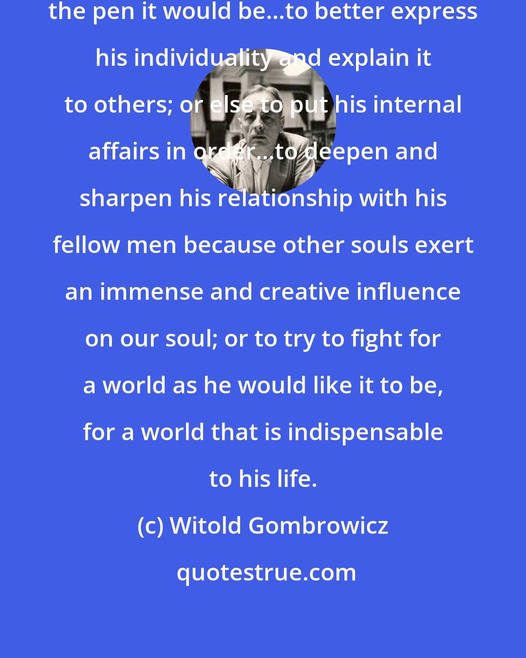 Witold Gombrowicz: If he [the Artist] were to take up the pen it would be...to better express his individuality and explain it to others; or else to put his internal affairs in order...to deepen and sharpen his relationship with his fellow men because other souls exert an immense and creative influence on our soul; or to try to fight for a world as he would like it to be, for a world that is indispensable to his life.