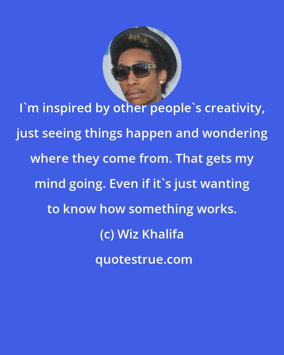 Wiz Khalifa: I'm inspired by other people's creativity, just seeing things happen and wondering where they come from. That gets my mind going. Even if it's just wanting to know how something works.