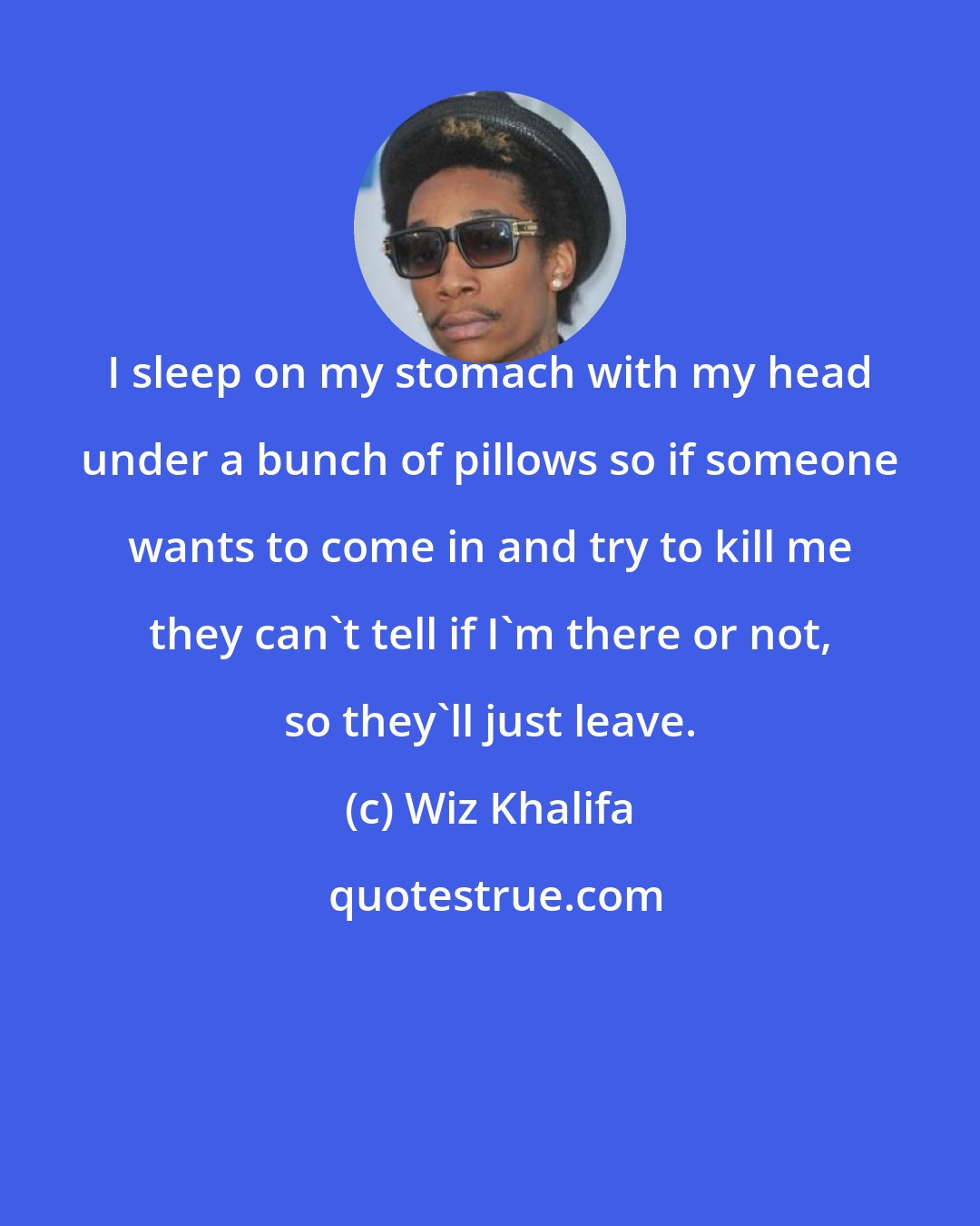 Wiz Khalifa: I sleep on my stomach with my head under a bunch of pillows so if someone wants to come in and try to kill me they can't tell if I'm there or not, so they'll just leave.