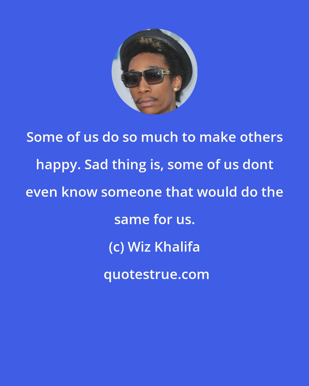 Wiz Khalifa: Some of us do so much to make others happy. Sad thing is, some of us dont even know someone that would do the same for us.