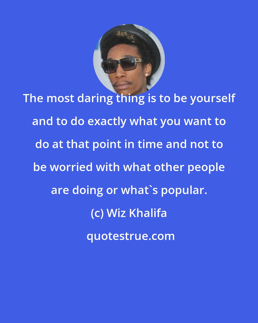 Wiz Khalifa: The most daring thing is to be yourself and to do exactly what you want to do at that point in time and not to be worried with what other people are doing or what's popular.