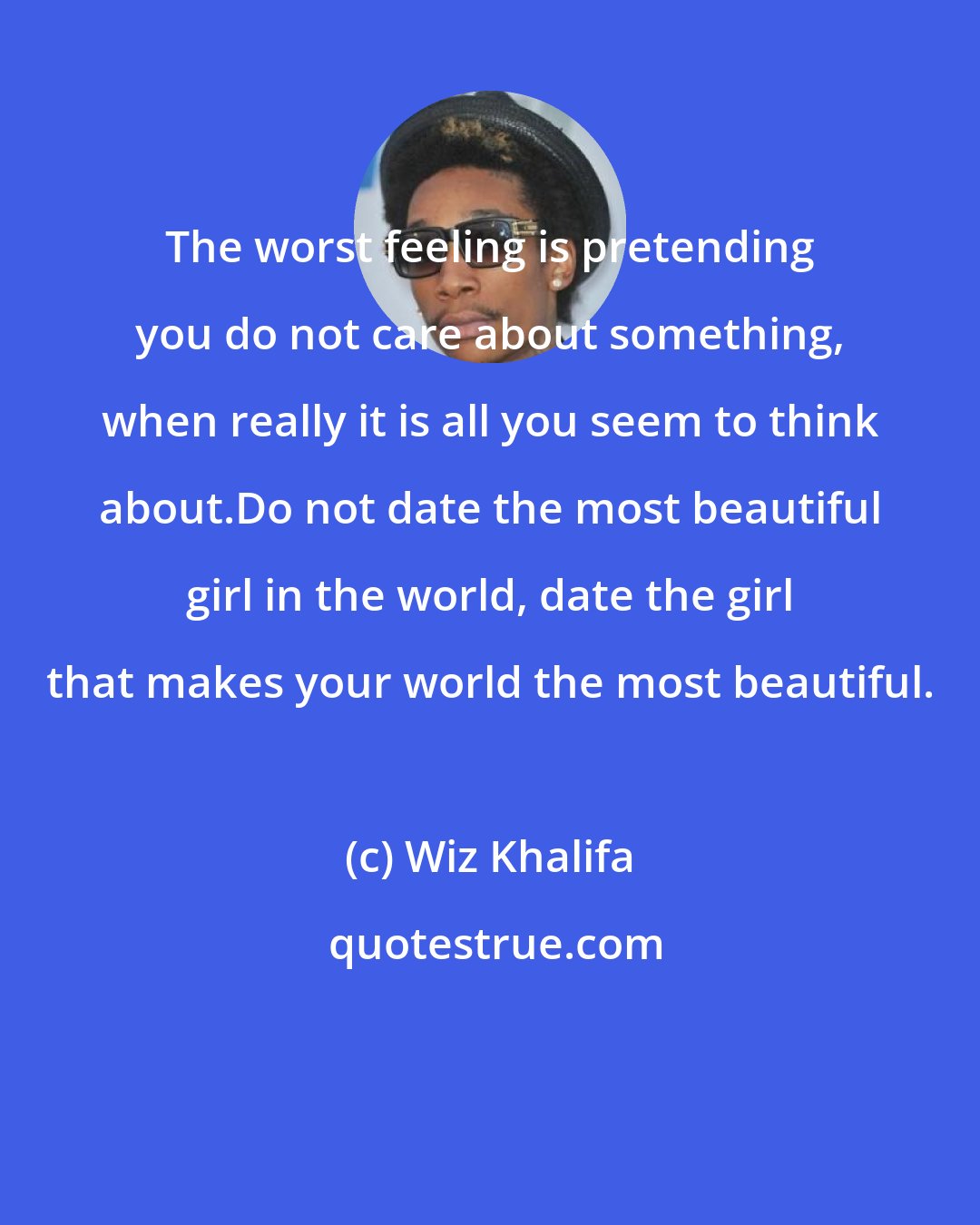 Wiz Khalifa: The worst feeling is pretending you do not care about something, when really it is all you seem to think about.Do not date the most beautiful girl in the world, date the girl that makes your world the most beautiful.