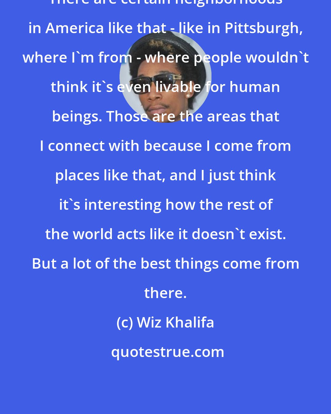 Wiz Khalifa: There are certain neighborhoods in America like that - like in Pittsburgh, where I'm from - where people wouldn't think it's even livable for human beings. Those are the areas that I connect with because I come from places like that, and I just think it's interesting how the rest of the world acts like it doesn't exist. But a lot of the best things come from there.