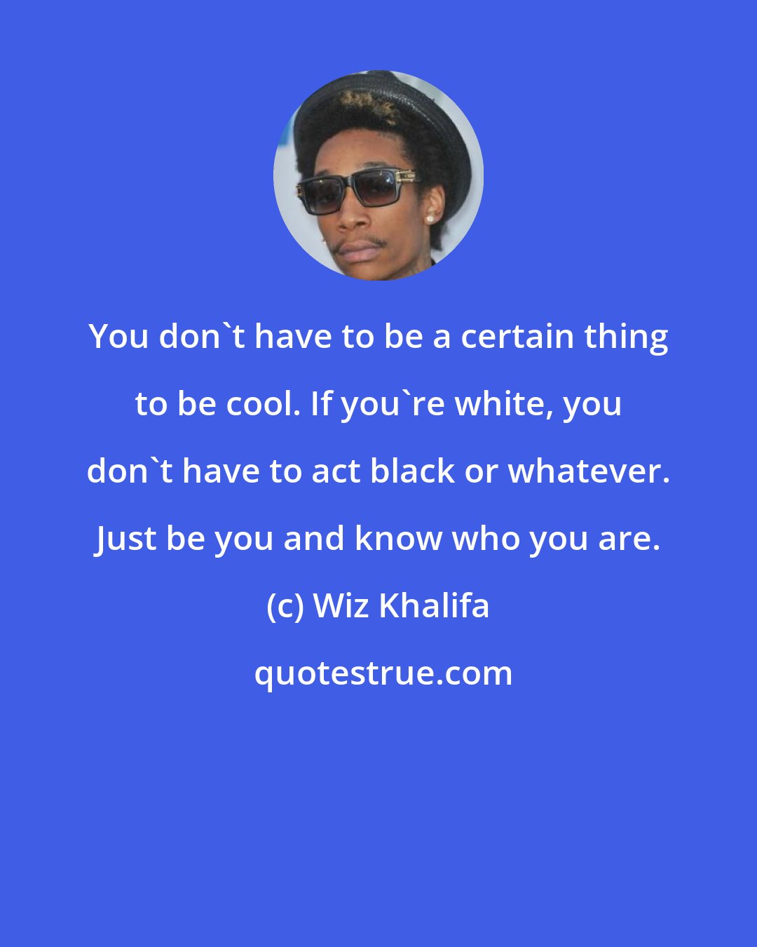 Wiz Khalifa: You don't have to be a certain thing to be cool. If you're white, you don't have to act black or whatever. Just be you and know who you are.