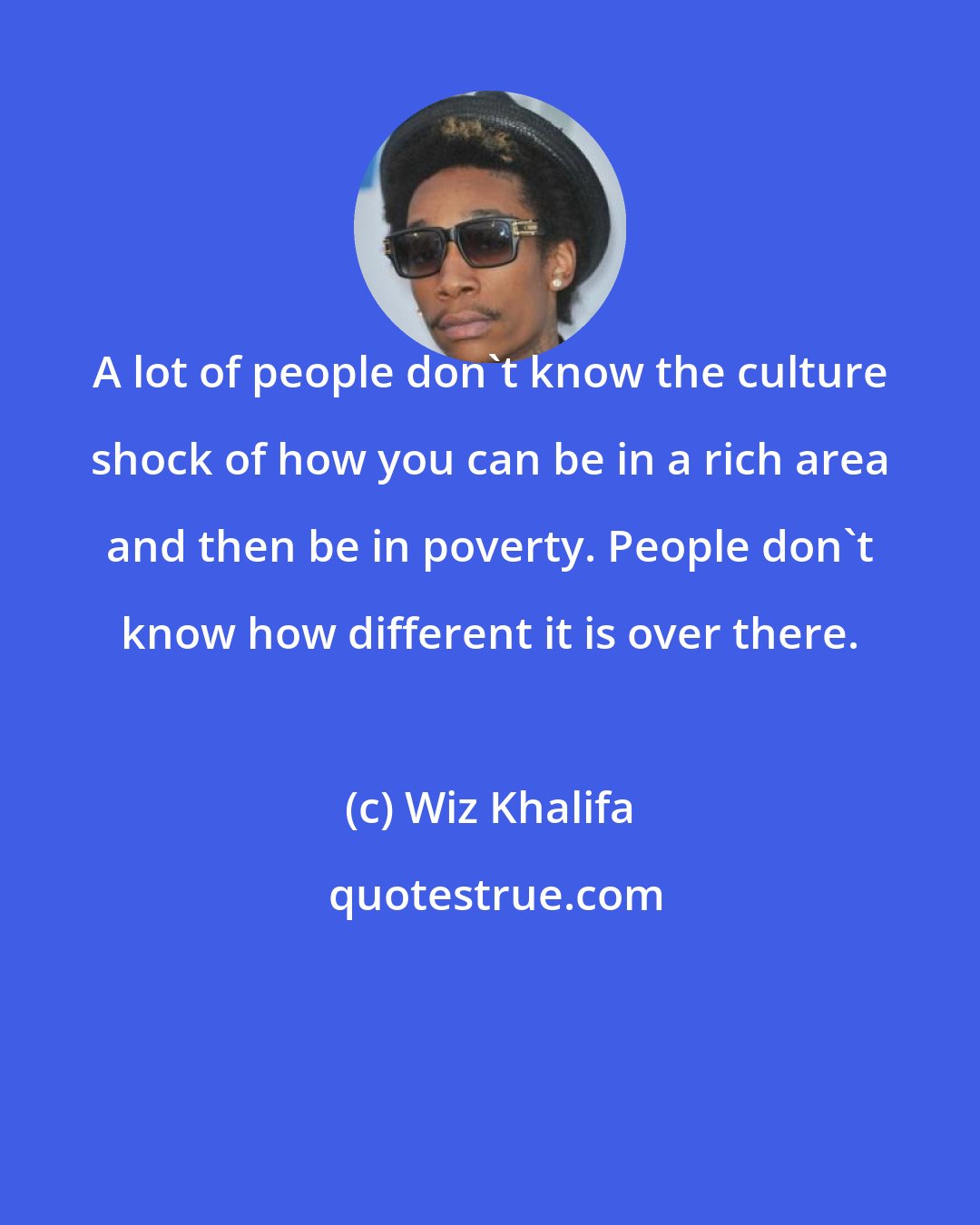 Wiz Khalifa: A lot of people don't know the culture shock of how you can be in a rich area and then be in poverty. People don't know how different it is over there.