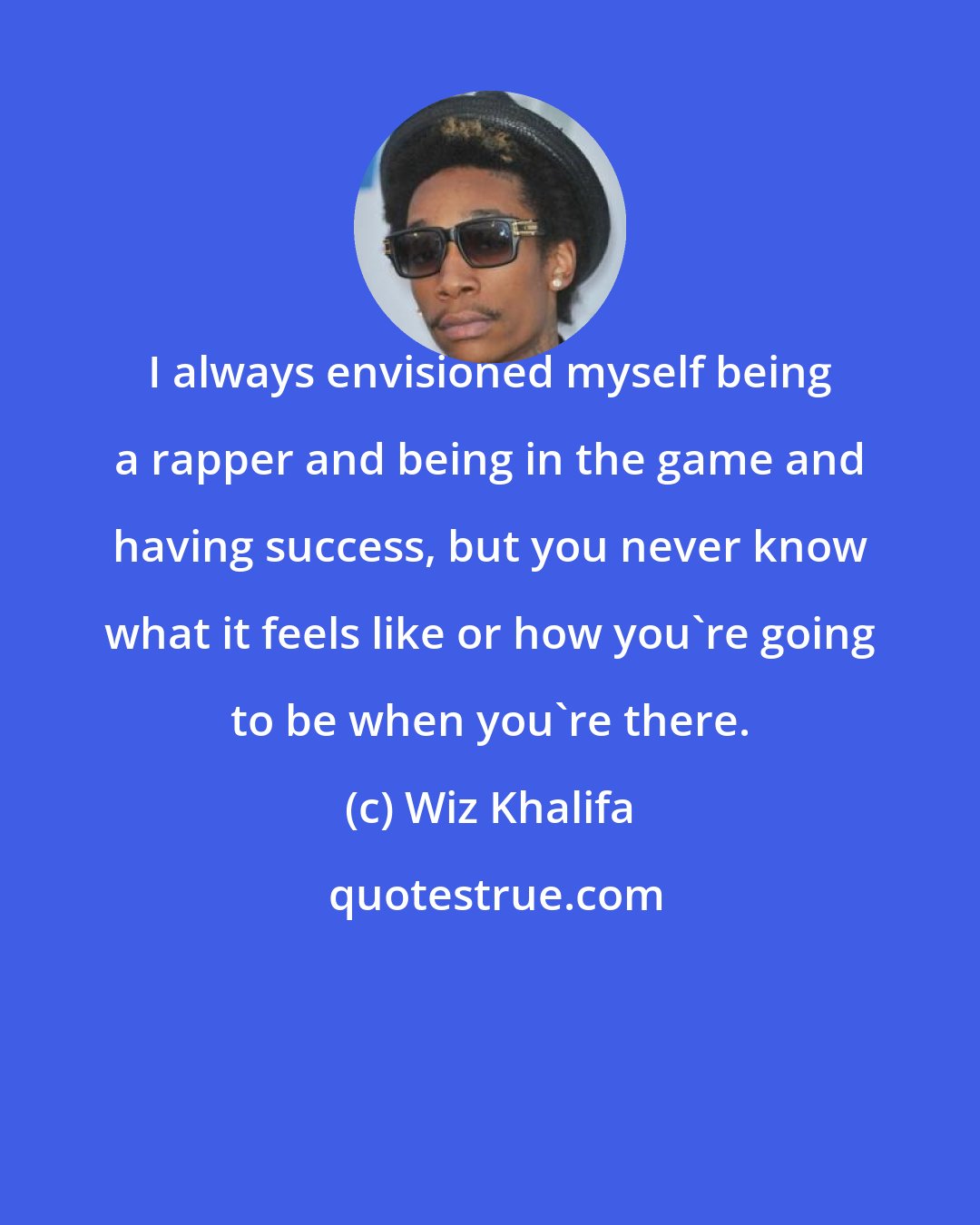 Wiz Khalifa: I always envisioned myself being a rapper and being in the game and having success, but you never know what it feels like or how you're going to be when you're there.