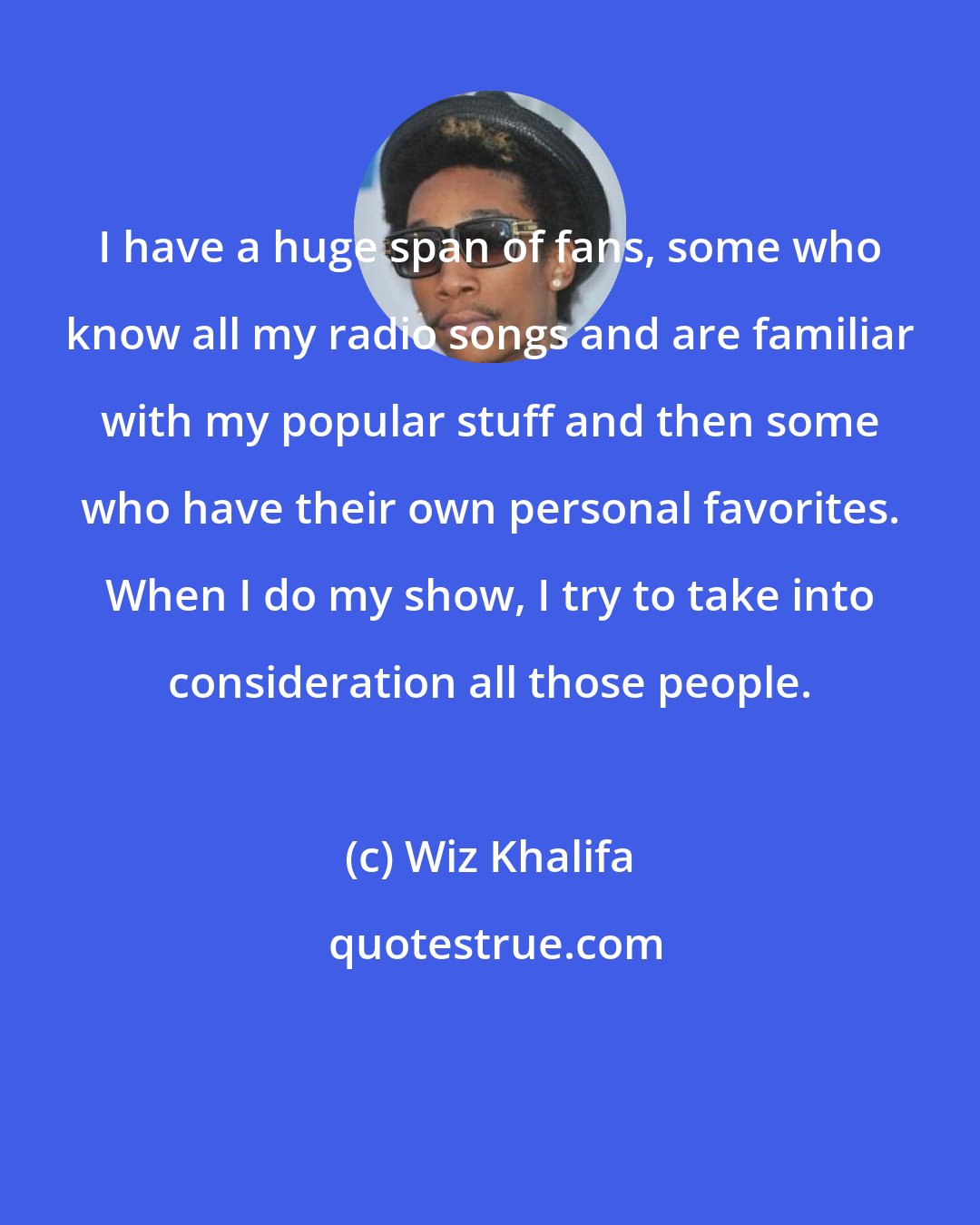 Wiz Khalifa: I have a huge span of fans, some who know all my radio songs and are familiar with my popular stuff and then some who have their own personal favorites. When I do my show, I try to take into consideration all those people.