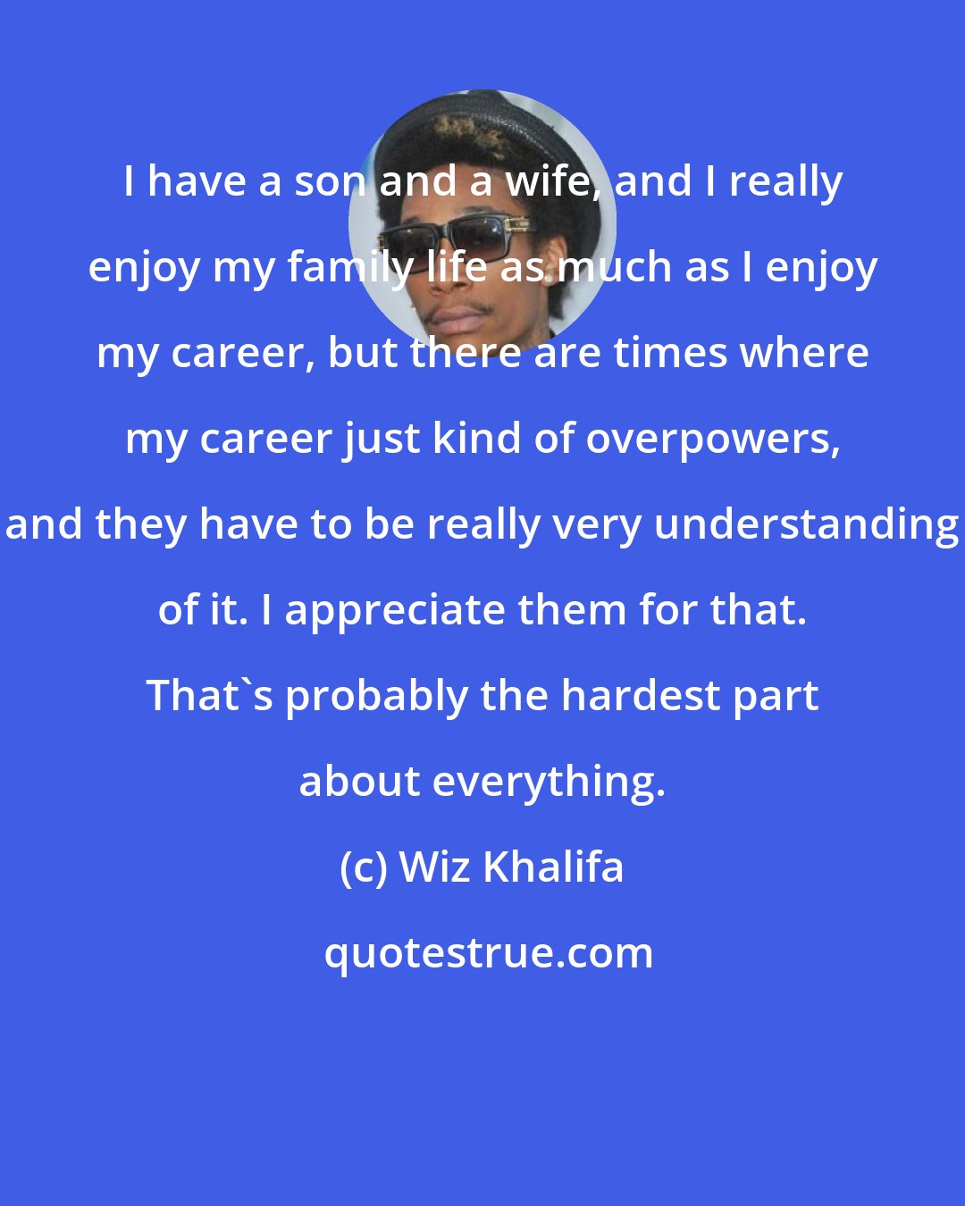 Wiz Khalifa: I have a son and a wife, and I really enjoy my family life as much as I enjoy my career, but there are times where my career just kind of overpowers, and they have to be really very understanding of it. I appreciate them for that. That's probably the hardest part about everything.