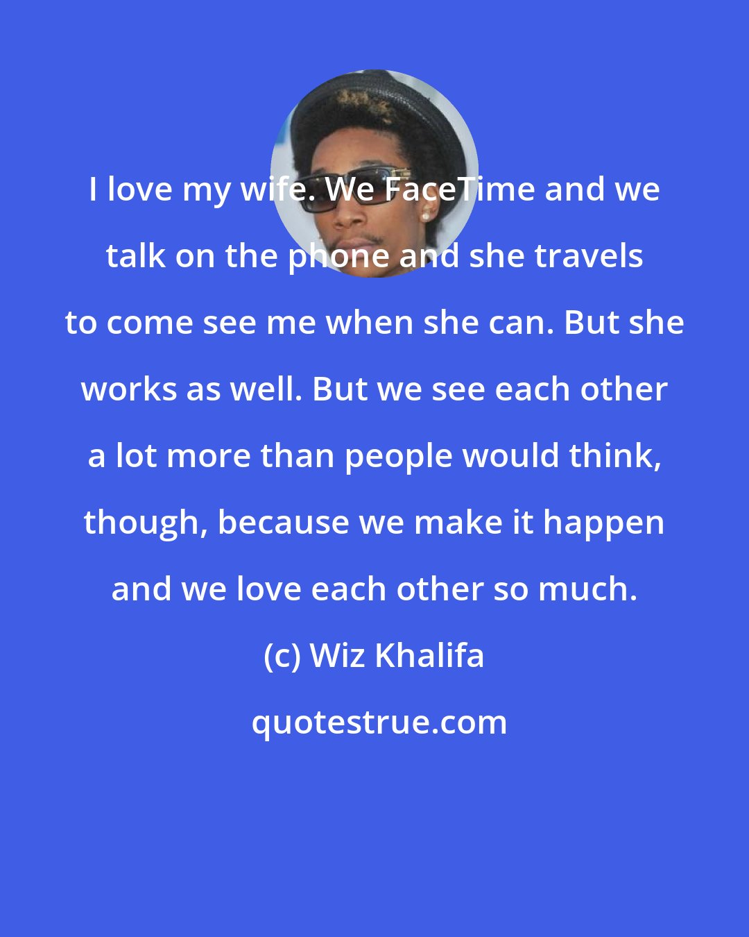 Wiz Khalifa: I love my wife. We FaceTime and we talk on the phone and she travels to come see me when she can. But she works as well. But we see each other a lot more than people would think, though, because we make it happen and we love each other so much.