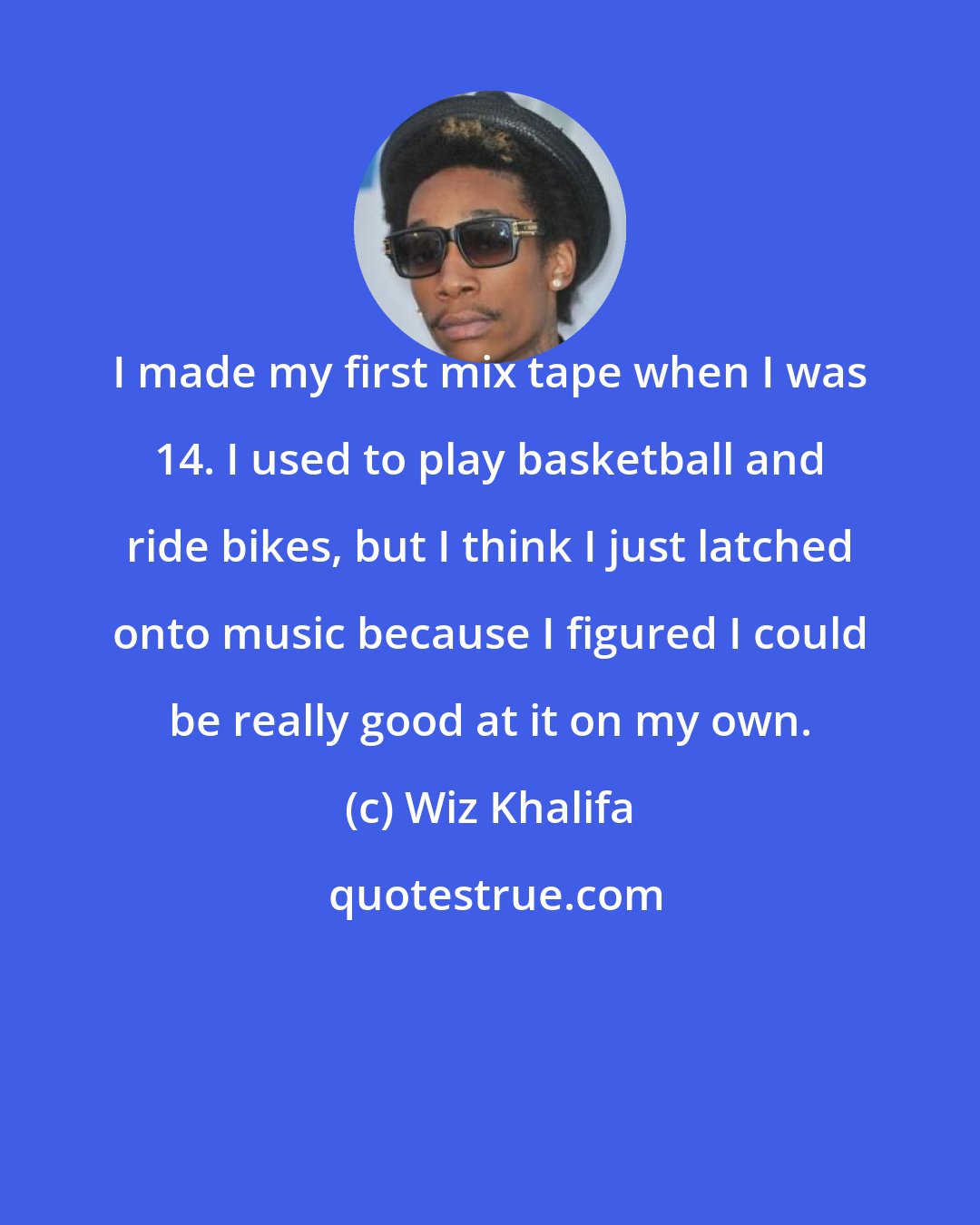 Wiz Khalifa: I made my first mix tape when I was 14. I used to play basketball and ride bikes, but I think I just latched onto music because I figured I could be really good at it on my own.