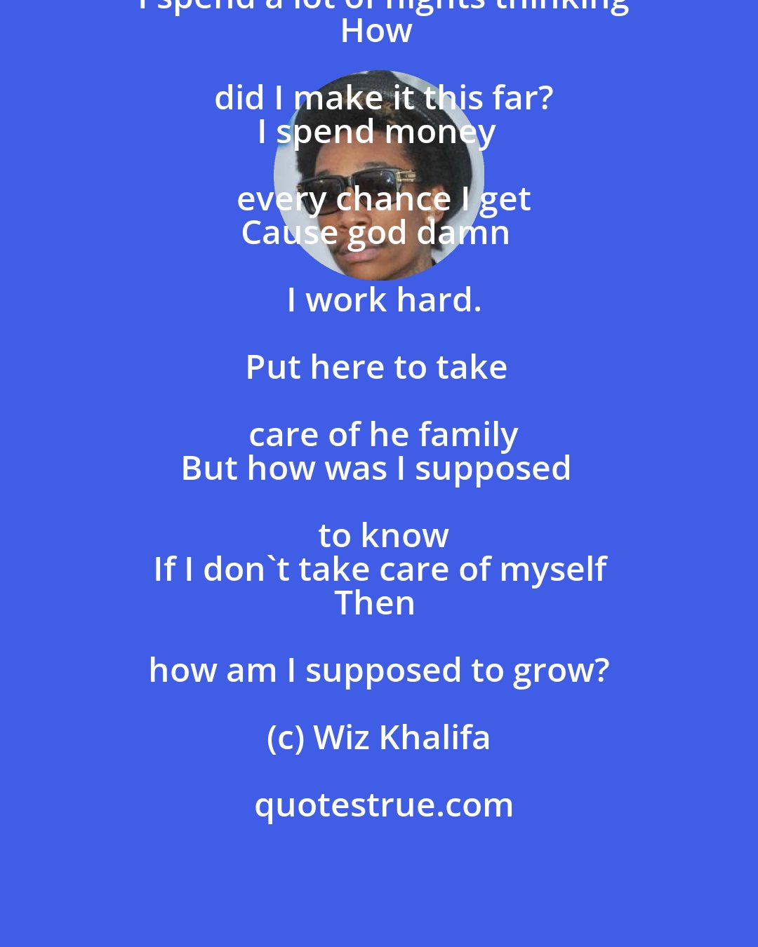 Wiz Khalifa: I spend a lot of nights thinking
How did I make it this far?
I spend money every chance I get
Cause god damn I work hard.

Put here to take care of he family
But how was I supposed to know
If I don't take care of myself
Then how am I supposed to grow?