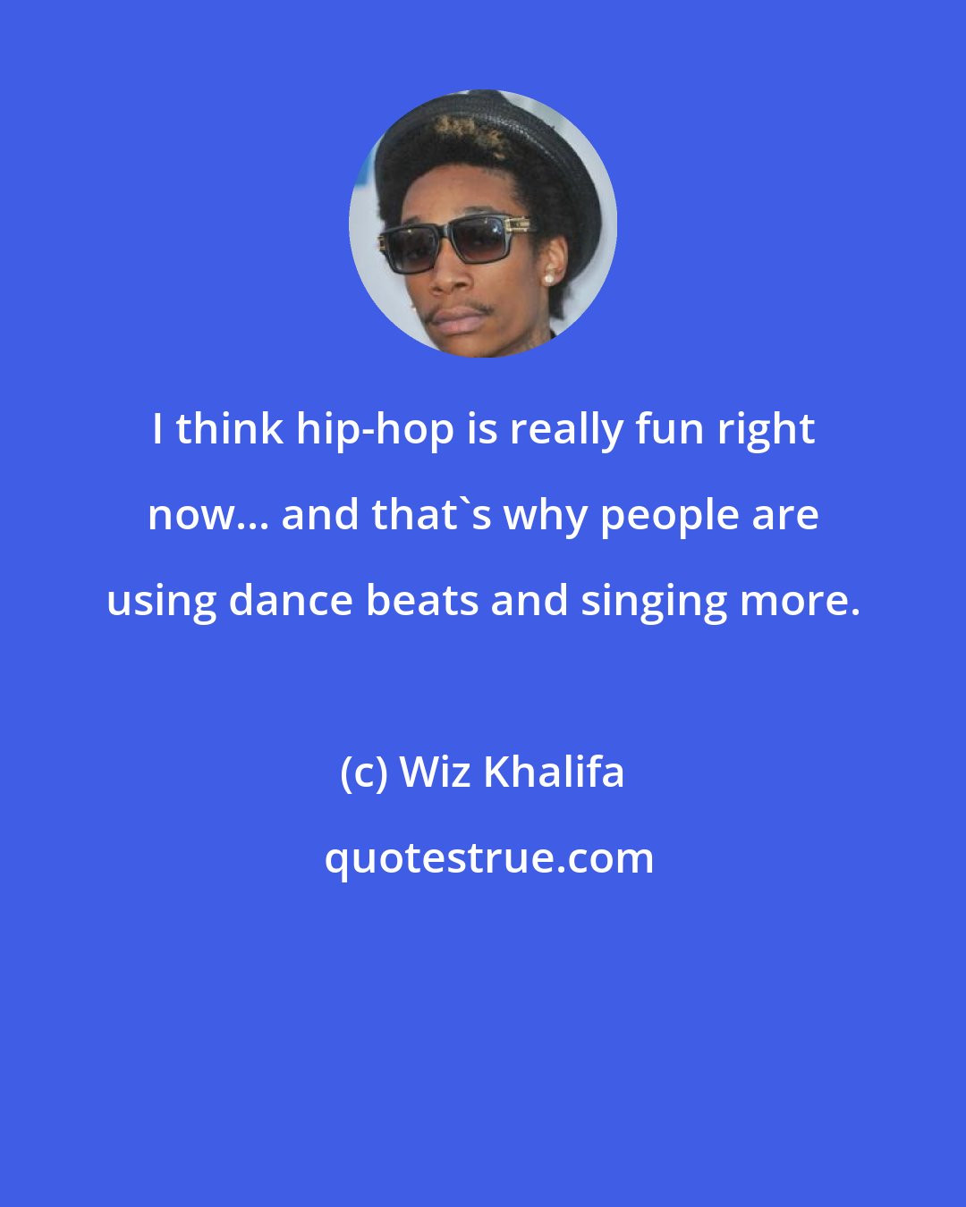 Wiz Khalifa: I think hip-hop is really fun right now... and that's why people are using dance beats and singing more.