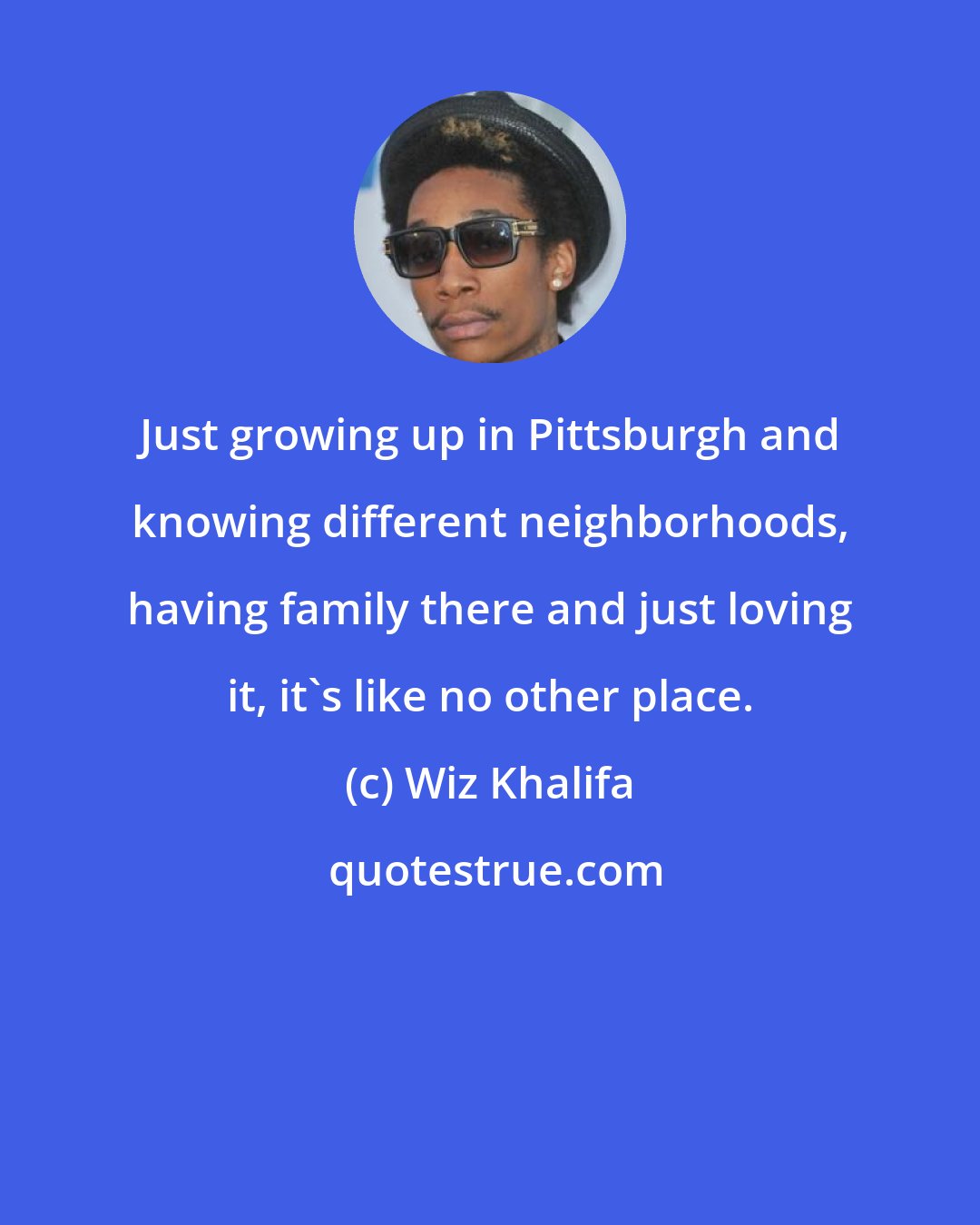 Wiz Khalifa: Just growing up in Pittsburgh and knowing different neighborhoods, having family there and just loving it, it's like no other place.