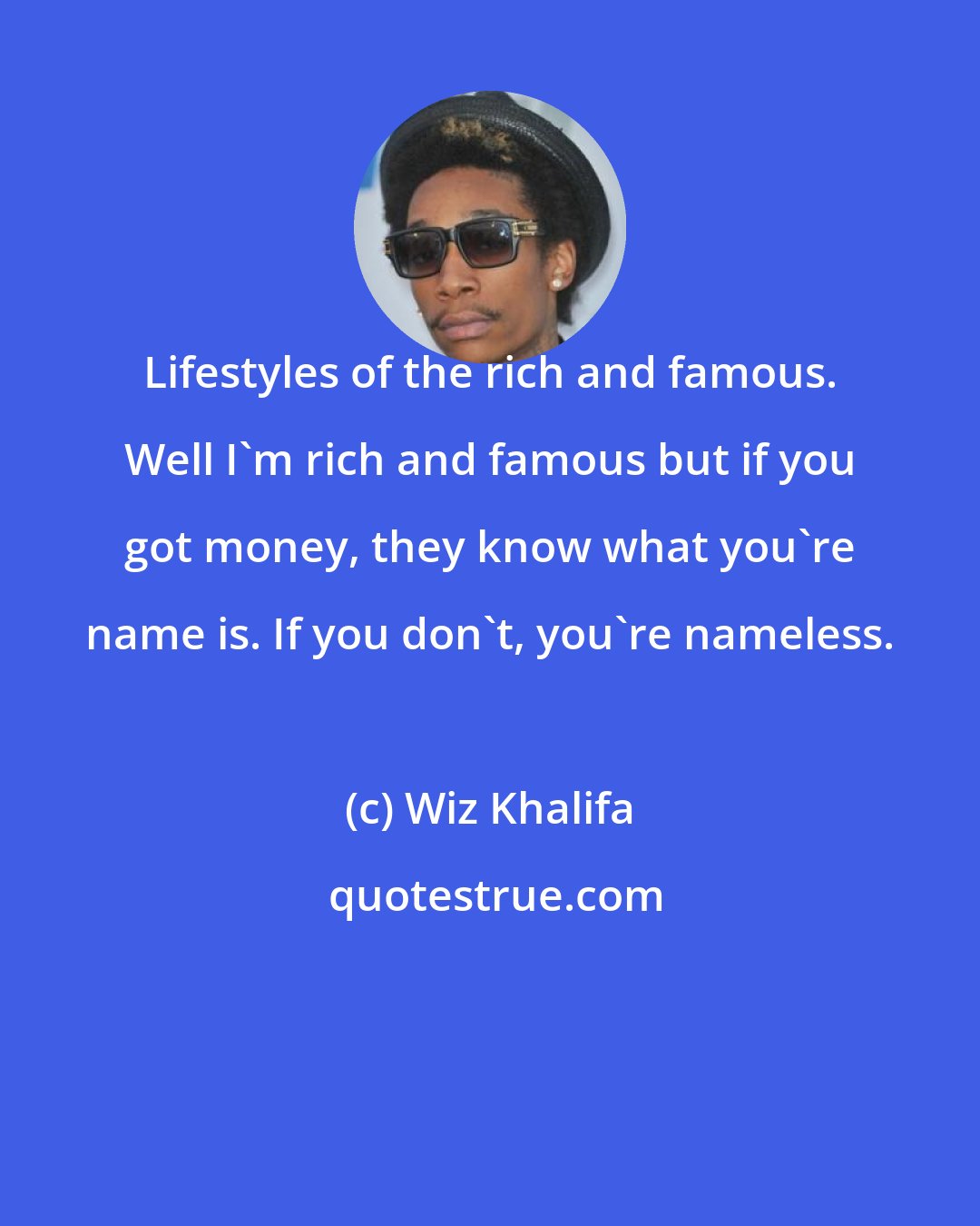 Wiz Khalifa: Lifestyles of the rich and famous. Well I'm rich and famous but if you got money, they know what you're name is. If you don't, you're nameless.