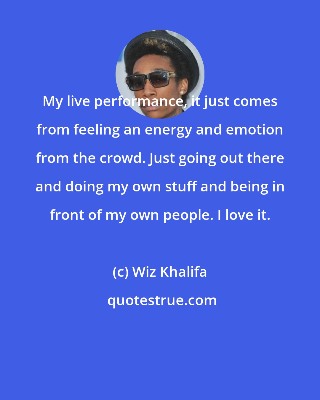 Wiz Khalifa: My live performance, it just comes from feeling an energy and emotion from the crowd. Just going out there and doing my own stuff and being in front of my own people. I love it.