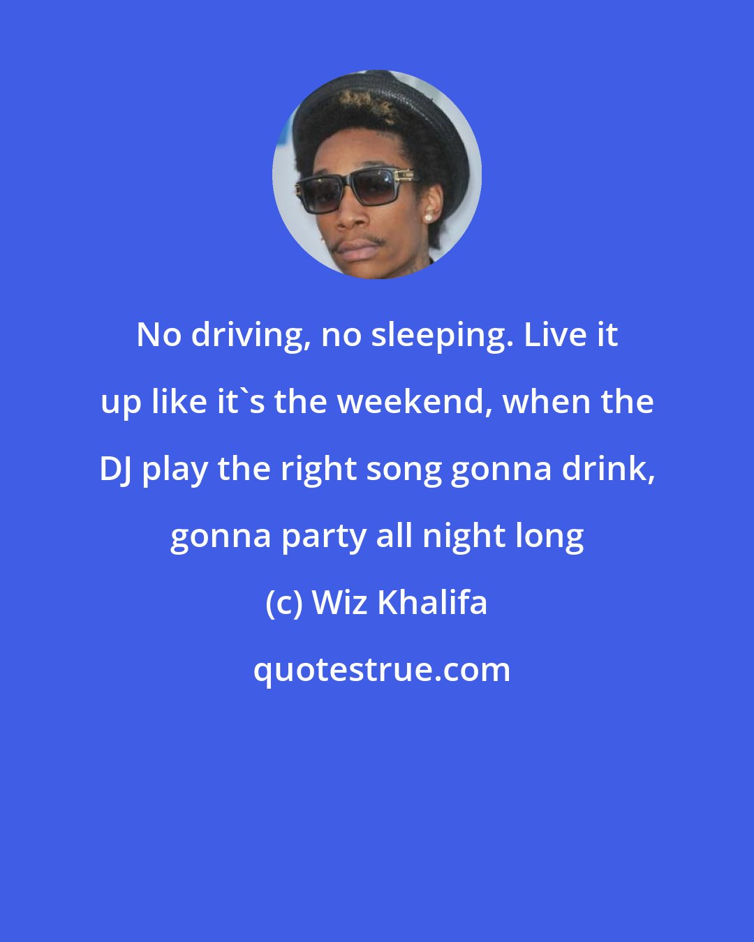 Wiz Khalifa: No driving, no sleeping. Live it up like it's the weekend, when the DJ play the right song gonna drink, gonna party all night long