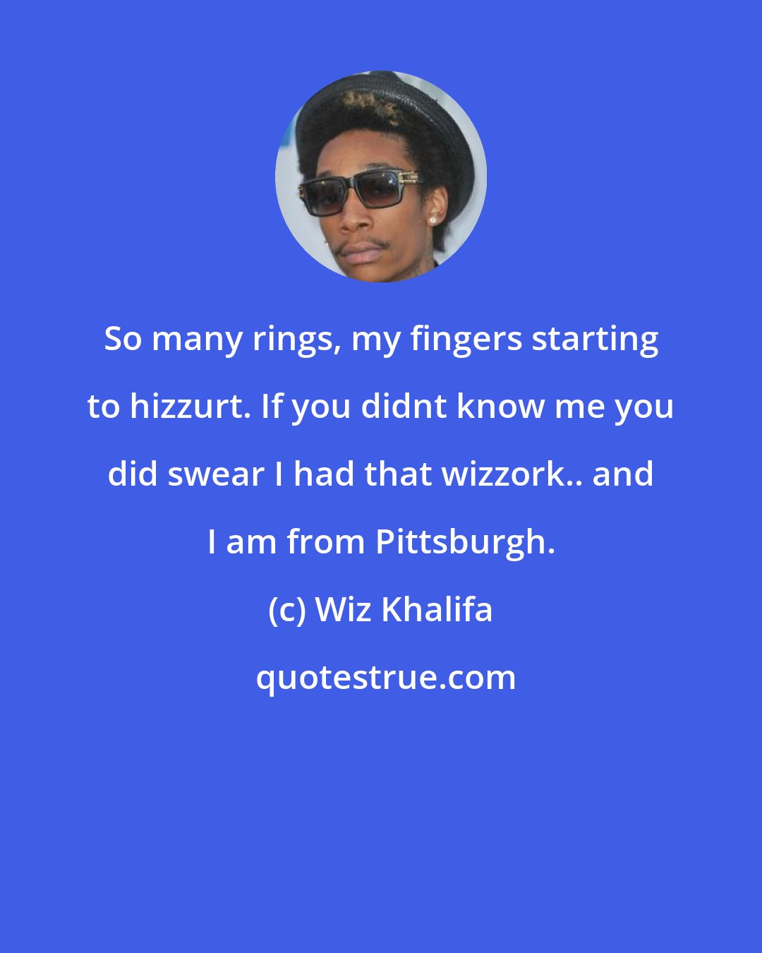 Wiz Khalifa: So many rings, my fingers starting to hizzurt. If you didnt know me you did swear I had that wizzork.. and I am from Pittsburgh.