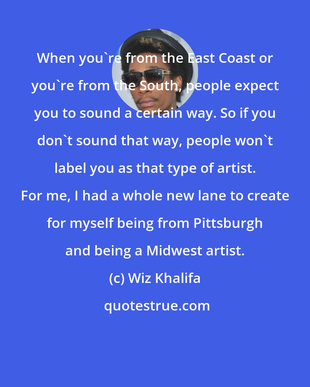 Wiz Khalifa: When you're from the East Coast or you're from the South, people expect you to sound a certain way. So if you don't sound that way, people won't label you as that type of artist. For me, I had a whole new lane to create for myself being from Pittsburgh and being a Midwest artist.