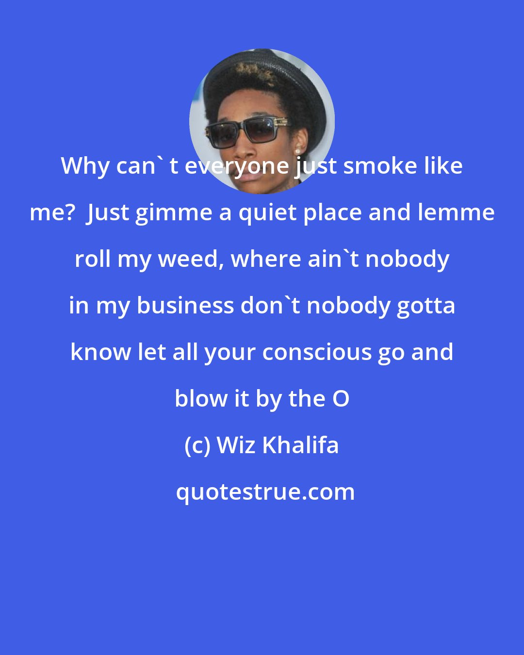 Wiz Khalifa: Why can' t everyone just smoke like me?  Just gimme a quiet place and lemme roll my weed, where ain't nobody in my business don't nobody gotta know let all your conscious go and blow it by the O