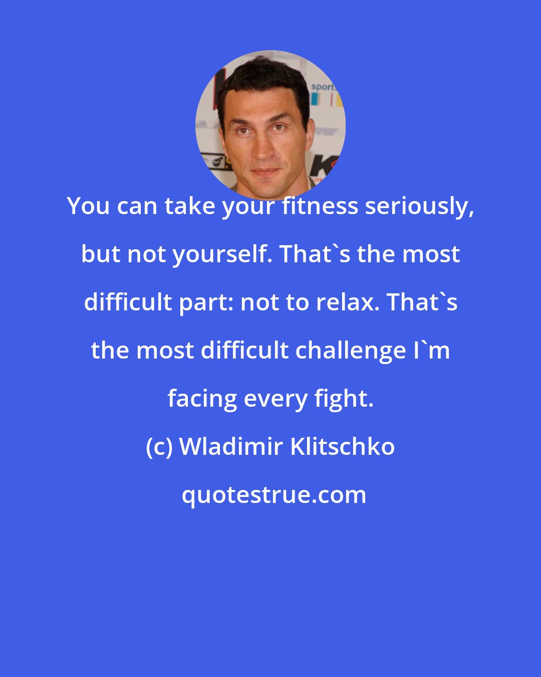 Wladimir Klitschko: You can take your fitness seriously, but not yourself. That's the most difficult part: not to relax. That's the most difficult challenge I'm facing every fight.