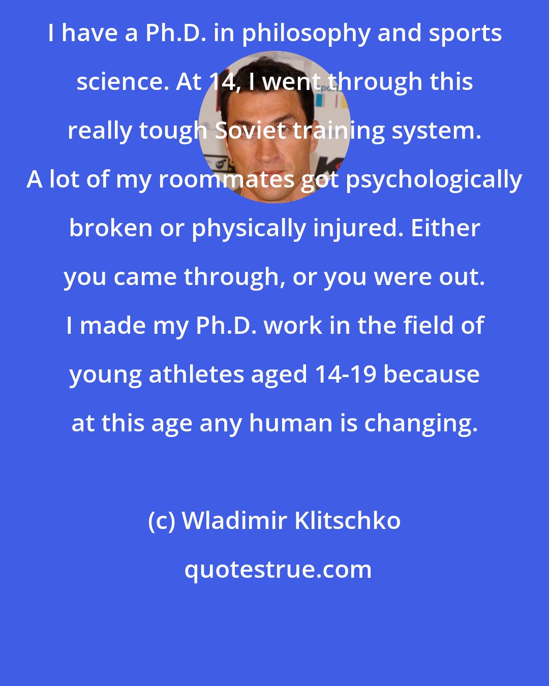 Wladimir Klitschko: I have a Ph.D. in philosophy and sports science. At 14, I went through this really tough Soviet training system. A lot of my roommates got psychologically broken or physically injured. Either you came through, or you were out. I made my Ph.D. work in the field of young athletes aged 14-19 because at this age any human is changing.