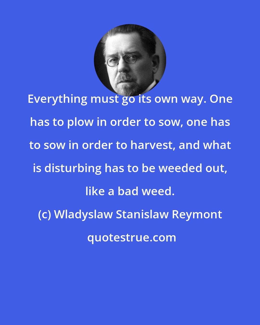 Wladyslaw Stanislaw Reymont: Everything must go its own way. One has to plow in order to sow, one has to sow in order to harvest, and what is disturbing has to be weeded out, like a bad weed.