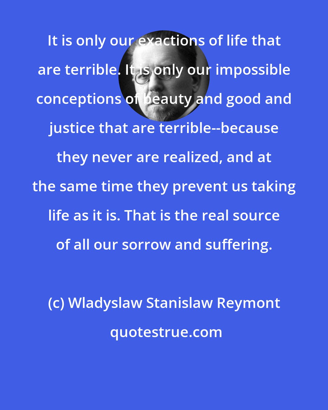 Wladyslaw Stanislaw Reymont: It is only our exactions of life that are terrible. It is only our impossible conceptions of beauty and good and justice that are terrible--because they never are realized, and at the same time they prevent us taking life as it is. That is the real source of all our sorrow and suffering.