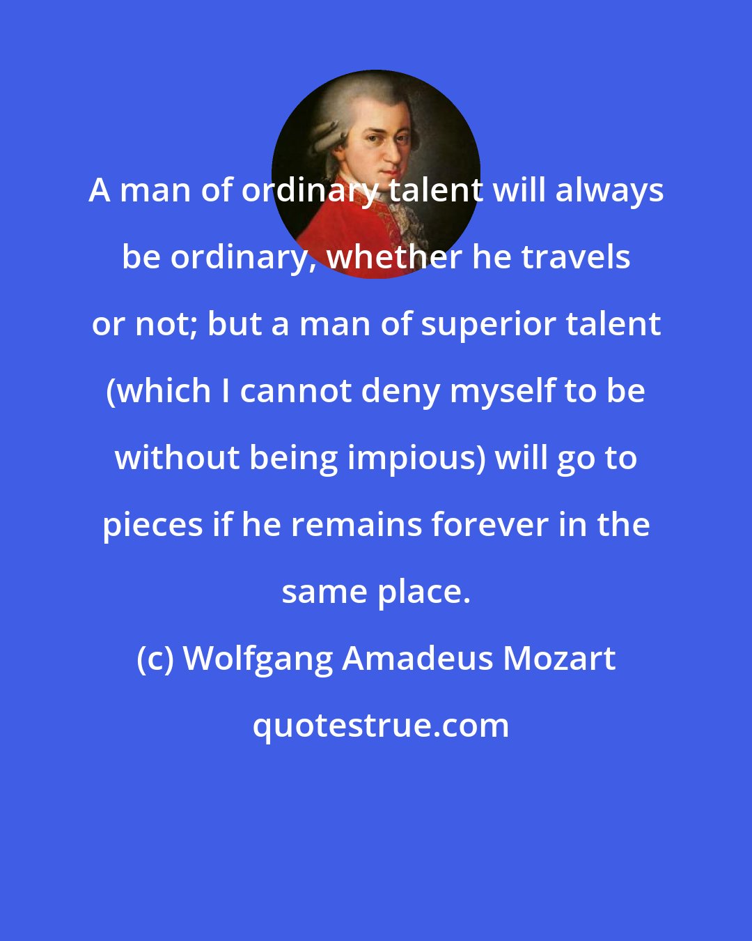 Wolfgang Amadeus Mozart: A man of ordinary talent will always be ordinary, whether he travels or not; but a man of superior talent (which I cannot deny myself to be without being impious) will go to pieces if he remains forever in the same place.