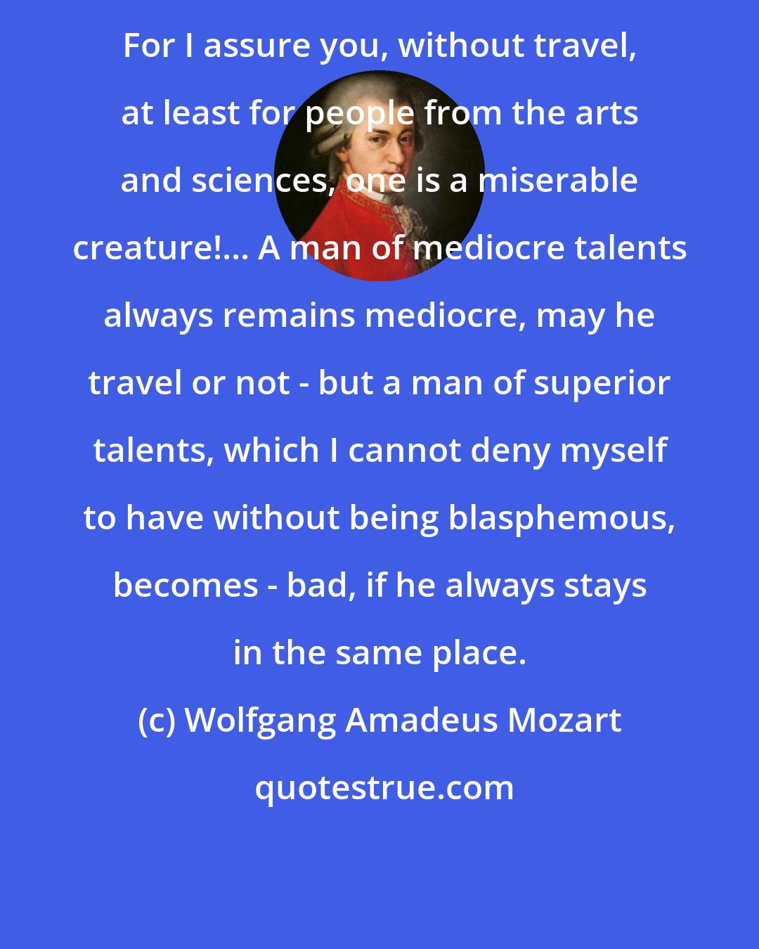 Wolfgang Amadeus Mozart: For I assure you, without travel, at least for people from the arts and sciences, one is a miserable creature!... A man of mediocre talents always remains mediocre, may he travel or not - but a man of superior talents, which I cannot deny myself to have without being blasphemous, becomes - bad, if he always stays in the same place.