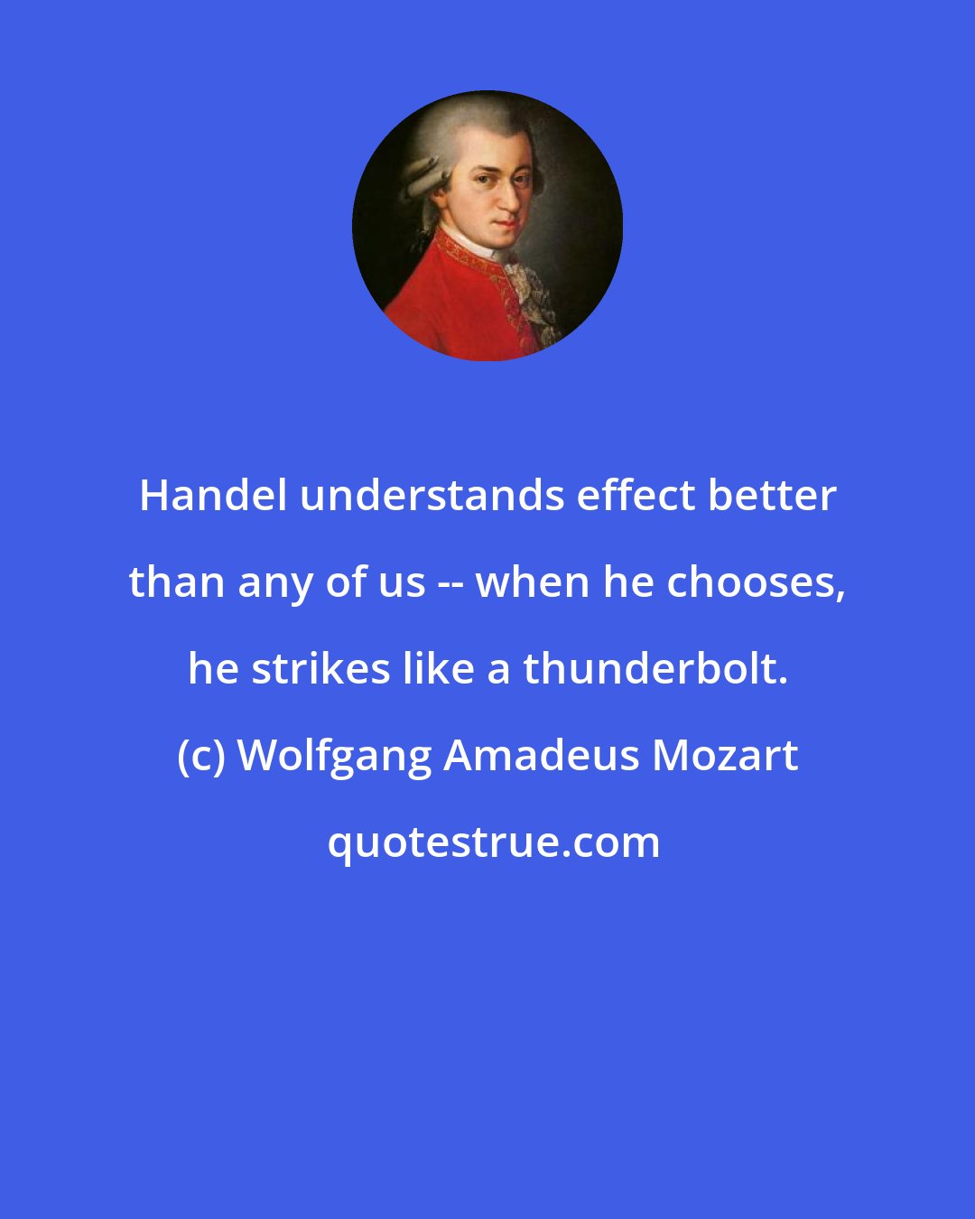 Wolfgang Amadeus Mozart: Handel understands effect better than any of us -- when he chooses, he strikes like a thunderbolt.