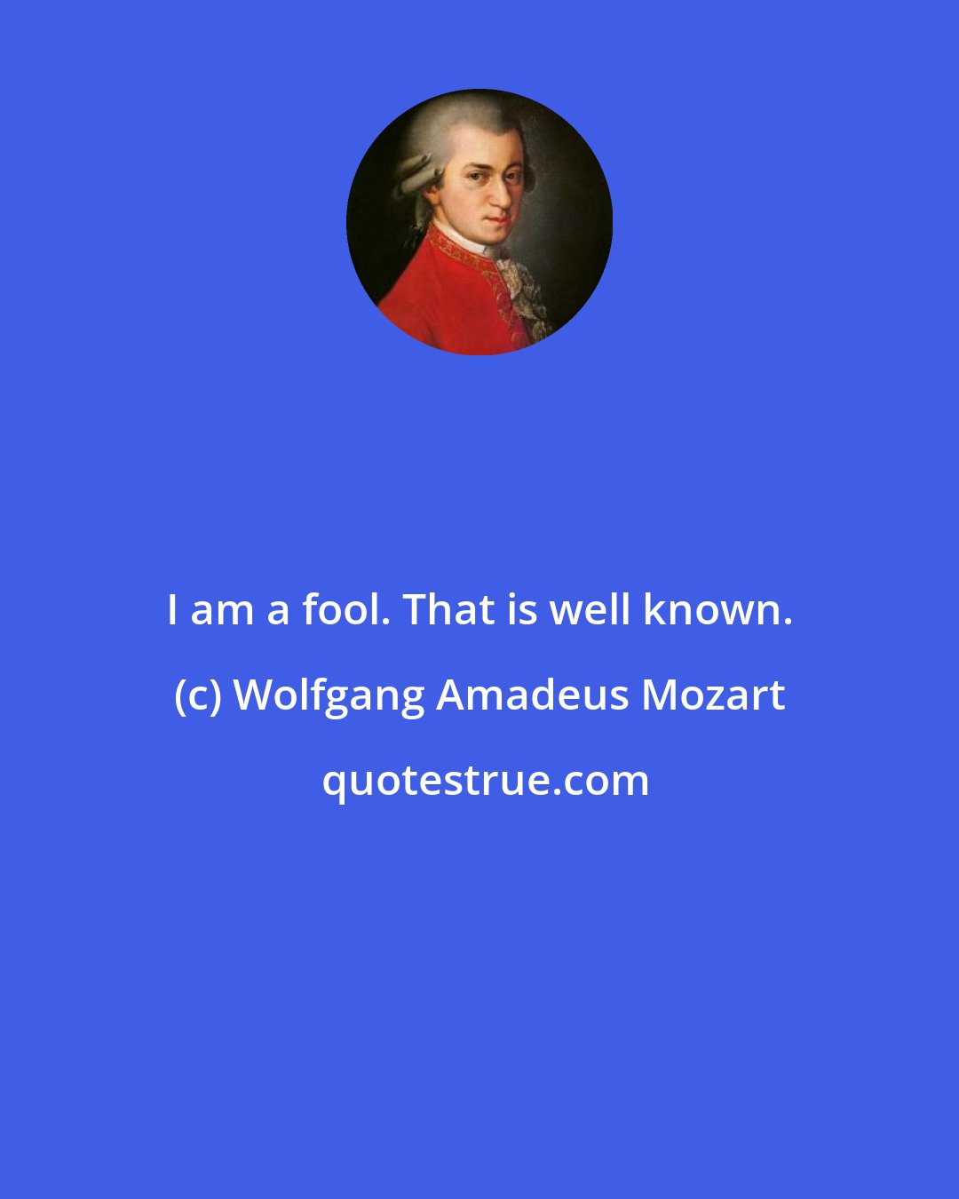 Wolfgang Amadeus Mozart: I am a fool. That is well known.