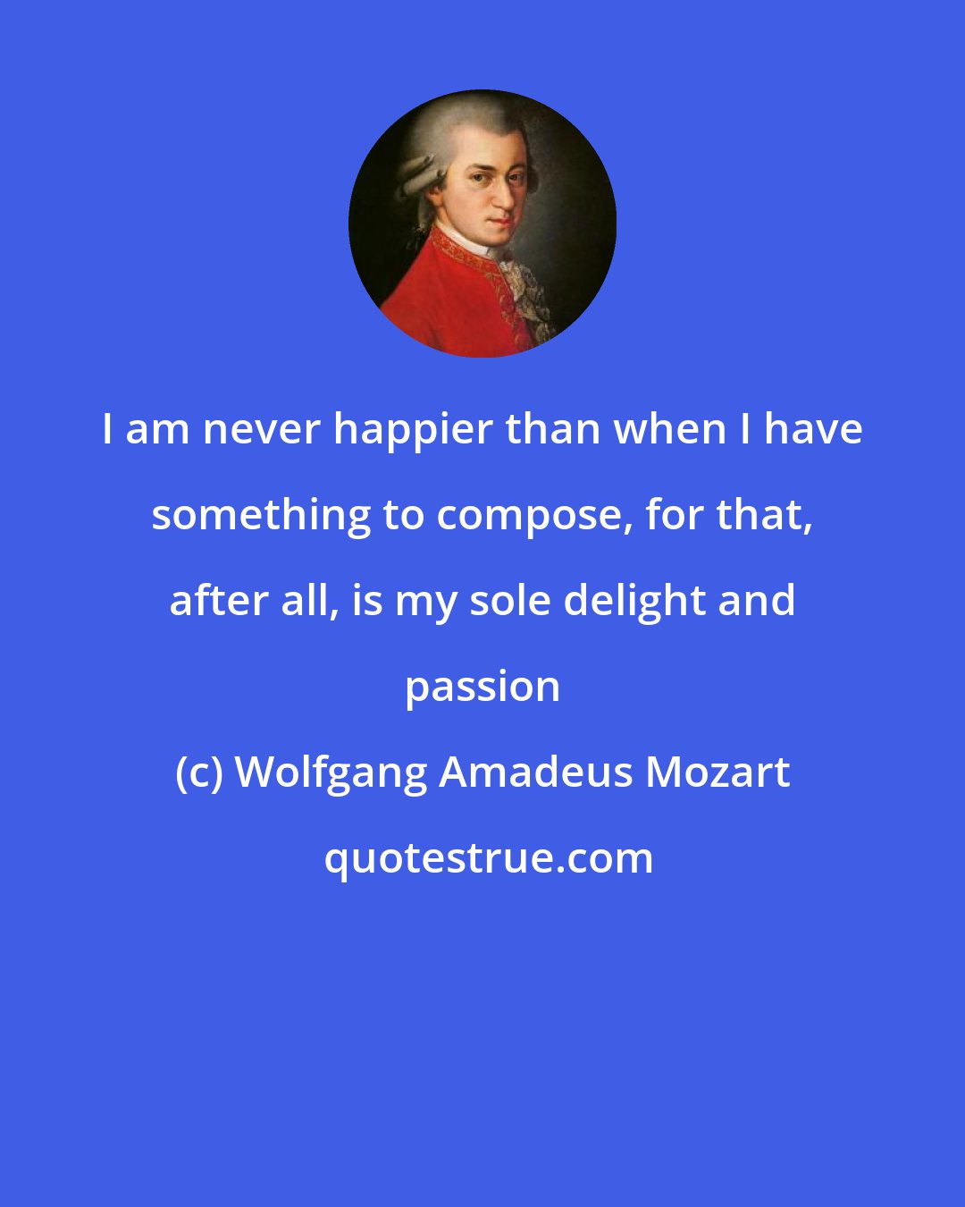 Wolfgang Amadeus Mozart: I am never happier than when I have something to compose, for that, after all, is my sole delight and passion