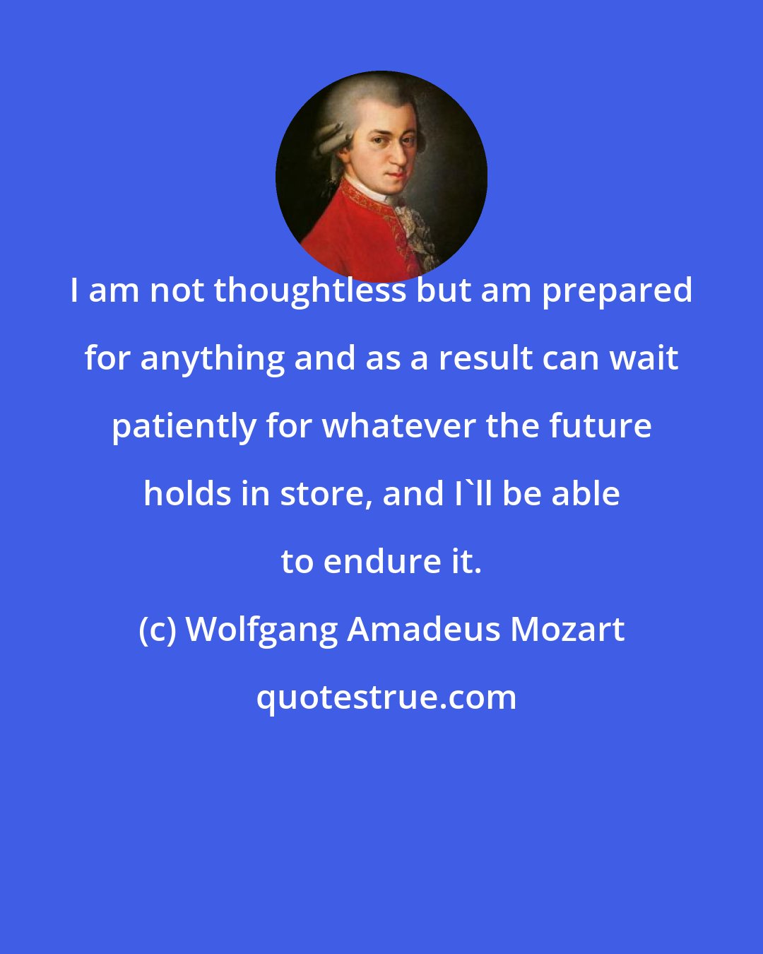 Wolfgang Amadeus Mozart: I am not thoughtless but am prepared for anything and as a result can wait patiently for whatever the future holds in store, and I'll be able to endure it.