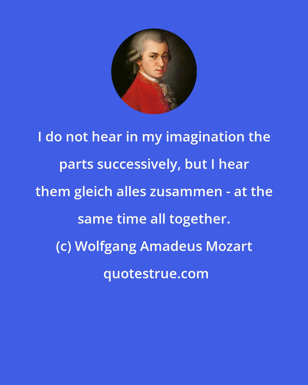 Wolfgang Amadeus Mozart: I do not hear in my imagination the parts successively, but I hear them gleich alles zusammen - at the same time all together.