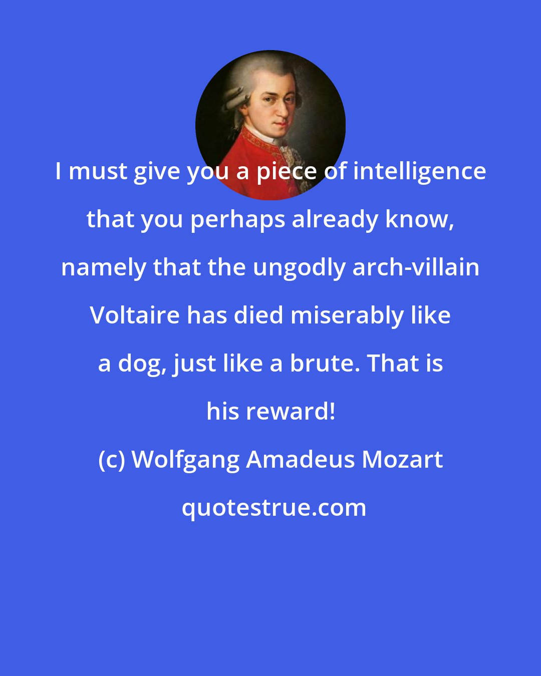 Wolfgang Amadeus Mozart: I must give you a piece of intelligence that you perhaps already know, namely that the ungodly arch-villain Voltaire has died miserably like a dog, just like a brute. That is his reward!